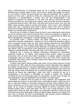 326
clara e definitivamente. O casamento devia pôr fim à solidão e não perpetuá-la,
proibindo que os casais voltem a casar. Como é que a Igreja pode obrigar um homem
ou uma mulher a ficarem sós para sempre por causa do casamento? Isto é repetir a
palavra de Cristo sem o espírito de Cristo. Se a liberdade faz parte da essência do
casamento e a obrigatoriedade o anularia, será que esta obrigatoriedade o não
dissolve? O objectivo do casamento é o de viver uma vida em comunhão de amor.
Quando acontece que, sem culpas para ninguém, essa comunhão se torna impossível,
o casamento deixa de existir. Sem amor, não serão dois numa só carne, mas, como diz
Milton «duas carcaças unidas de maneira anti-natural». Como é que o clero celibatário
podia saber que o casamento pode dividir e destruir assim como unir? A pergunta
decisiva que emerge directamente da Bíblia é esta: foi o casamento que foi feito para o
homem ou o homem para o casamento?
Como já aqui se mostrou, a Igreja mudou de facto e mais radicalmente neste século
do que em qualquer outro. Mas a mudança tomou a forma de remendos no sistema. A
Igreja recusou repensá-lo na grande escala que um novo entendimento da Bíblia em
termos psicológicos e sociológicos, e também teológicos, exigia.
As pressões sobre o sistema católico são agora prodigiosas. As normas do
matrimónio começam rapidamente a parecer-se com as regras da gramática inglesa:
tudo é excepção à regra. Cada vez mais casais católicos requerem ser classificados
como excepções. Os seus divórcios estão dentro da média geral, como se esperava.
Em tempos passados, e em cenários sociais diferentes, os casamentos uniam famílias e
clãs inteiros. Hoje, os casamentos unem geralmente duas pessoas solitárias. Uma vez
instalado o desentendimento, não resta mais nada. Com a rotura, a coisa desfaz-se.
Calcula-se que o número de católicos americanos envolvidos em casamentos
destruídos exceda os 10 milhões. Seria absurdo tentar resolver mesmo os casos
americanos como se todos eles fossem candidatos à anulação, exigindo infindáveis
investigações sobre as razões que pudessem provar que nunca foram, desde logo,
casamentos. Além disso, mesmo na Igreja, cresce a convicção de que as anulações são
divórcios com outro nome.
O próprio João Paulo II parece partilhar este receio. No seu solene discurso no Rota
em Fevereiro de 1987, disse que havia casamentos a serem destruídos sob a alegação
da nulidade, da qual havia um «aumento exagerado e quase automático». Isto devia-se,
disse ele depreciativamente, à influência dos psicólogos especialistas cujos pontos de
vista são muitas vezes inconciliáveis com a doutrina da Igreja. Tal brandura, disse ele,
aumenta as roturas dos casamentos. «Deve ficar claro o princípio de que só a
incapacidade, e não apenas a dificuldade em acordar e realizar uma autêntica
comunhão de vida e de amor pode anular um casamento». E quem é que vai julgar se
uma dificuldade é uma impossibilidade? Os canonistas? O próprio papa?
Entretanto, os católicos, leais em todos os outros aspectos, são ilegalizados pela
própria Igreja que amam; e os seus filhos ficam a interrogar-se sobre a razão por que o
pai e a mãe não recebem a comunhão juntamente com eles. Estes católicos ficam a
pensar, pesarosos, por que é que tiveram a infelicidade de terem sido baptizados pela
Igreja. Se ao menos se tivessem convertido depois do primeiro casamento, talvez
tivessem podido voltar a casar pela Igreja. Por que é que a Igreja persegue os seus
próprios fiéis? Acima de tudo, eles exigem uma explicação racional do motivo por que
não podem divorciar-se pela Igreja, quando até alguns papas disseram que podiam. Por
que é que no divórcio, tal como na contracepção, não havendo motivos satisfatórios
para a interdição, eles se hão-de considerar pecadores?
 