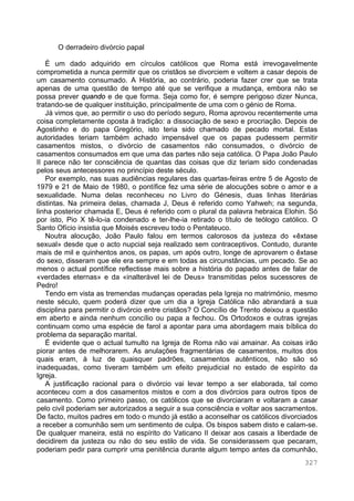 327
O derradeiro divórcio papal
É um dado adquirido em círculos católicos que Roma está irrevogavelmente
comprometida a nunca permitir que os cristãos se divorciem e voltem a casar depois de
um casamento consumado. A História, ao contrário, poderia fazer crer que se trata
apenas de uma questão de tempo até que se verifique a mudança, embora não se
possa prever quando e de que forma. Seja como for, é sempre perigoso dizer Nunca,
tratando-se de qualquer instituição, principalmente de uma com o génio de Roma.
Já vimos que, ao permitir o uso do período seguro, Roma aprovou recentemente uma
coisa completamente oposta à tradição: a dissociação de sexo e procriação. Depois de
Agostinho e do papa Gregório, isto teria sido chamado de pecado mortal. Estas
autoridades teriam também achado impensável que os papas pudessem permitir
casamentos mistos, o divórcio de casamentos não consumados, o divórcio de
casamentos consumados em que uma das partes não seja católica. O Papa João Paulo
II parece não ter consciência de quantas das coisas que diz teriam sido condenadas
pelos seus antecessores no princípio deste século.
Por exemplo, nas suas audiências regulares das quartas-feiras entre 5 de Agosto de
1979 e 21 de Maio de 1980, o pontífice fez uma série de alocuções sobre o amor e a
sexualidade. Numa delas reconheceu no Livro do Génesis, duas linhas literárias
distintas. Na primeira delas, chamada J, Deus é referido como Yahweh; na segunda,
linha posterior chamada E, Deus é referido com o plural da palavra hebraica Elohin. Só
por isto, Pio X tê-lo-ia condenado e ter-lhe-ia retirado o título de teólogo católico. O
Santo Ofício insistia que Moisés escreveu todo o Pentateuco.
Noutra alocução, João Paulo falou em termos calorosos da justeza do «êxtase
sexual» desde que o acto nupcial seja realizado sem contraceptivos. Contudo, durante
mais de mil e quinhentos anos, os papas, um após outro, longe de aprovarem o êxtase
do sexo, disseram que ele era sempre e em todas as circunstâncias, um pecado. Se ao
menos o actual pontífice reflectisse mais sobre a história do papado antes de falar de
«verdades eternas» e da «inalterável lei de Deus» transmitidas pelos sucessores de
Pedro!
Tendo em vista as tremendas mudanças operadas pela Igreja no matrimónio, mesmo
neste século, quem poderá dizer que um dia a Igreja Católica não abrandará a sua
disciplina para permitir o divórcio entre cristãos? O Concílio de Trento deixou a questão
em aberto e ainda nenhum concílio ou papa a fechou. Os Ortodoxos e outras igrejas
continuam como uma espécie de farol a apontar para uma abordagem mais bíblica do
problema da separação marital.
É evidente que o actual tumulto na Igreja de Roma não vai amainar. As coisas irão
piorar antes de melhorarem. As anulações fragmentárias de casamentos, muitos dos
quais eram, à luz de quaisquer padrões, casamentos autênticos, não são só
inadequadas, como tiveram também um efeito prejudicial no estado de espírito da
Igreja.
A justificação racional para o divórcio vai levar tempo a ser elaborada, tal como
aconteceu com a dos casamentos mistos e com a dos divórcios para outros tipos de
casamento. Como primeiro passo, os católicos que se divorciaram e voltaram a casar
pelo civil poderiam ser autorizados a seguir a sua consciência e voltar aos sacramentos.
De facto, muitos padres em todo o mundo já estão a aconselhar os católicos divorciados
a receber a comunhão sem um sentimento de culpa. Os bispos sabem disto e calam-se.
De qualquer maneira, está no espírito do Vaticano II deixar aos casais a liberdade de
decidirem da justeza ou não do seu estilo de vida. Se considerassem que pecaram,
poderiam pedir para cumprir uma penitência durante algum tempo antes da comunhão,
 
