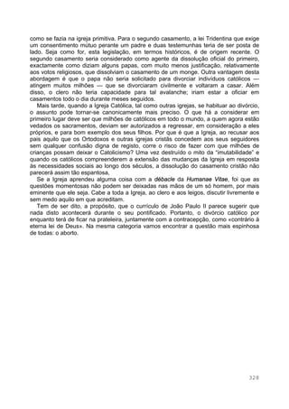 328
como se fazia na igreja primitiva. Para o segundo casamento, a lei Tridentina que exige
um consentimento mútuo perante um padre e duas testemunhas teria de ser posta de
lado. Seja como for, esta legislação, em termos históricos, é de origem recente. O
segundo casamento seria considerado como agente da dissolução oficial do primeiro,
exactamente como diziam alguns papas, com muito menos justificação, relativamente
aos votos religiosos, que dissolviam o casamento de um monge. Outra vantagem desta
abordagem é que o papa não seria solicitado para divorciar indivíduos católicos —
atingem muitos milhões — que se divorciaram civilmente e voltaram a casar. Além
disso, o clero não teria capacidade para tal avalanche; iriam estar a oficiar em
casamentos todo o dia durante meses seguidos.
Mais tarde, quando a Igreja Católica, tal como outras igrejas, se habituar ao divórcio,
o assunto pode tornar-se canonicamente mais preciso. O que há a considerar em
primeiro lugar deve ser que milhões de católicos em todo o mundo, a quem agora estão
vedados os sacramentos, deviam ser autorizados a regressar, em consideração a eles
próprios, e para bom exemplo dos seus filhos. Por que é que a Igreja, ao recusar aos
pais aquilo que os Ortodoxos e outras igrejas cristãs concedem aos seus seguidores
sem qualquer confusão digna de registo, corre o risco de fazer com que milhões de
crianças possam deixar o Catolicismo? Uma vez destruído o mito da “imutabilidade” e
quando os católicos compreenderem a extensão das mudanças da Igreja em resposta
às necessidades sociais ao longo dos séculos, a dissolução do casamento cristão não
parecerá assim tão espantosa,
Se a Igreja aprendeu alguma coisa com a débacle da Humanae Vitae, foi que as
questões momentosas não podem ser deixadas nas mãos de um só homem, por mais
eminente que ele seja. Cabe a toda a Igreja, ao clero e aos leigos, discutir livremente e
sem medo aquilo em que acreditam.
Tem de ser dito, a propósito, que o currículo de João Paulo II parece sugerir que
nada disto acontecerá durante o seu pontificado. Portanto, o divórcio católico por
enquanto terá de ficar na prateleira, juntamente com a contracepção, como «contrário à
eterna lei de Deus». Na mesma categoria vamos encontrar a questão mais espinhosa
de todas: o aborto.
 