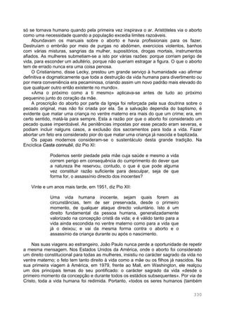 330
só se tornava humano quando pela primeira vez inspirava o ar. Aristóteles via o aborto
como uma necessidade quando a população excedia limites razoáveis.
Abundavam os manuais sobre o aborto e havia profissionais para os fazer.
Destruíam o embrião por meio de purgas no abdómen, exercícios violentos, banhos
com várias misturas, sangrias da mulher, supositórios, drogas mortais, instrumentos
afiados. As mulheres submetiam-se a isto por várias razões: porque corriam perigo de
vida, para esconder um adultério, porque não queriam estragar a figura. O que o aborto
tem de errado nunca era uma coisa penosa.
O Cristianismo, disse Lecky, prestou um grande serviço à humanidade «ao afirmar
definitiva e dogmaticamente que toda a destruição da vida humana para divertimento ou
por mera conveniência era pecaminosa, criando assim um novo padrão mais elevado do
que qualquer outro então existente no mundo».
«Ama o próximo como a ti mesmo» aplicava-se antes de tudo ao próximo
pequenino junto do coração da mãe.
A proscrição do aborto por parte da Igreja foi reforçada pela sua doutrina sobre o
pecado original, mas não foi criada por ela. Se a salvação dependia do baptismo, é
evidente que matar uma criança no ventre materno era mais do que um crime; era, em
certo sentido, matá-la para sempre. Esta a razão por que o aborto foi considerado um
pecado quase imperdoável. As penitências impostas por esse pecado eram severas, e
podiam incluir nalguns casos, a exclusão dos sacramentos para toda a vida. Fazer
abortar um feto era considerado pior do que matar uma criança já nascida e baptizada.
Os papas modernos consideram-se o sustentáculo desta grande tradição. Na
Encíclica Casta connubii, diz Pio XI:
Podemos sentir piedade pela mãe cuja saúde e mesmo a vida
correm perigo em consequência do cumprimento do dever que
a natureza lhe reservou, contudo, o que é que pode alguma
vez constituir razão suficiente para desculpar, seja de que
forma for, o assassínio directo dos inocentes?
Vinte e um anos mais tarde, em 1951, diz Pio XII:
Uma vida humana inocente, sejam quais forem as
circunstâncias, tem de ser preservada, desde o primeiro
momento, de qualquer ataque directo voluntário. Isto é um
direito fundamental da pessoa humana, generalizadamente
valorizado na concepção cristã da vida; e é válido tanto para a
vida ainda escondida no ventre materno como para a vida que
já o deixou; e vai da mesma forma contra o aborto e o
assassínio da criança durante ou após o nascimento.
Nas suas viagens ao estrangeiro, João Paulo nunca perde a oportunidade de repetir
a mesma mensagem. Nos Estados Unidos da América, onde o aborto foi considerado
um direito constitucional para todas as mulheres, insistiu no carácter sagrado da vida no
ventre materno; o feto tem tanto direito à vida como a mãe ou os filhos já nascidos. Na
sua primeira viagem à América, em 1979, frente ao Mall, em Washington, ele realçou
um dos principais temas do seu pontificado: o carácter sagrado da vida «desde o
primeiro momento da concepção e durante todos os estádios subsequentes». Por via de
Cristo, toda a vida humana foi redimida. Portanto, «todos os seres humanos (também
 