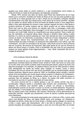 331
aqueles que ainda estão no ventre materno) […] são considerados como irmãos ou
irmãs de Cristo em razão da Encarnação e da redenção universal».
Desde 1979, sempre que falou do aborto João Paulo deu testemunho de um fogo
interior que o consome. Acredita com todas as fibras do seu ser que esta questão é que
vai decidir se a nossa geração tem ou não o direito de se considerar civilizada. Repete
constantemente uma ideia que desenvolveu muito antes de se tornar pontífice. Aqueles
que se opõem ao aborto estão na linha da frente da batalha contra o novo paganismo;
estão a lutar pela dignidade do homem e pelo carácter sagrado de toda a vida desde a
primeira partícula no ventre materno até ao último suspiro de um idoso moribundo.
Onde quer que se abra uma brecha no respeito pela vida, a mensagem cristã está
ameaçada na sua integridade. Essa mensagem é a do amor de Deus por toda a pessoa
humana, por muito frágil, doente ou insignificante que possa parecer. Esta a razão por
que ele manifesta um especial afecto pelas crianças e também pelos velhos e pelos
doentes. É a teoria do dominó aplicada ao nível mais elevado da vida. A contracepção
conduz ao aborto, ao infanticídio, à eutanásia. É parte de um todo: desperdiçar o sémen
numa relação sexual leva necessariamente, por uma lógica cruel e por muito
misericordiosa que seja a intenção, ao assassínio dos deficientes e dos velhos, que não
"contribuem", que são um sorvedouro de recursos. João Paulo evoca os seus primeiros
dias em Cracóvia, tão próximo de Auschwitz. Não pode deixar de ver que as clínicas de
aborto em Nova Iorque e Londres, Paris e Amsterdão não são mais do que pequenos
campos de morte geridos muito higienicamente — mas, afinal, Auschwitz não era um
modelo de eficiência?
Uma mudança radical de atitude
Não há dúvida de que a atitude actual em relação ao aborto revela uma das mais
espantosas inversões éticas da história moral. Ainda em 1939, não havia um único país
no mundo onde uma mulher pudesse optar livremente pelo aborto, embora de facto com
algumas excepções. Por exemplo, na católica Polónia uma lei de 1932 permitiu o aborto
para salvaguarda da saúde da mulher após violação ou incesto. Lecky e outros
moralistas dos fins do século XIX não teriam acreditado que as transformações actuais
fossem possíveis. Mesmo pouco antes de 1960, os moralistas teriam achado o cenário
actual uma reminiscência do mundo greco-romano anterior à influência do Cristianismo.
Vinte séculos depois de Cristo, as mulheres andam mais uma vez a abortar porque a
gravidez lhes vai estragar as férias ou a figura. Os papas não estão sozinhos na
convicção de que isto é o grande escândalo do nosso tempo.
De crime punível por lei, o aborto passou a ser um direito inscrito nas leis e
constituições. Nalguns países é subsidiado pelo dinheiro dos contribuintes. Foi-se o
estigma. As mulheres que abortam estão a prestar um serviço à comunidade,
especialmente quando se recusam a trazer ao mundo um bebé deficiente. Poupam-se
por ano biliões à comunidade em serviços médicos, escolas e subsídios a deficientes.
São os pobres quem mais beneficia: não nascem. Elimina-se a fome eliminando-se os
potenciais famintos. Aqueles que pressionam a favor do aborto a pedido assumem-se
como filantropos.
Na nossa sociedade há muita gente preocupada com o facto de o filho, outrora visto
como uma bênção de Deus, ser agora olhado como uma ameaça, um obstáculo à
felicidade da família. Ainda não há muito tempo, o Estado queria proteger os nascituros
a todo o custo; agora são descartáveis. «Se o teu feto te aborrece, arranca-o». O
grande arquétipo de cuidados e preocupação, o amor de uma mãe pelo filho, foi minado
 