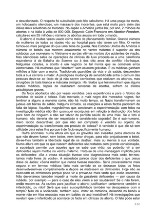 332
e desvalorizado. O respeito foi substituído pelo frio calculismo. Há uma praga de morte,
um holocausto silencioso, um massacre dos inocentes, que está muito para além das
ideias mais selváticas de Herodes. No Japão e América juntos há, por ano, 2 milhões de
abortos e na Itália à volta de 800 000. Segundo Colin Francone em Abortion Freedom,
calcula-se em 55 milhões o número de abortos anuais em todo o mundo.
O aborto é muitas vezes usado como meio de planeamento familiar. Grande número
de mulheres de todas as idades vão ao hospital para não terem um filho. O ventre
tornou-se mais perigoso do que uma zona de guerra. Nos Estados Unidos da América o
número de bebés que morrem anualmente no ventre materno é superior ao dos
soldados que morreram no Vietname e ao das vítimas mortais dos acidentes de viação.
Nas silenciosas salas de operações de clínicas de luxo procede-se a uma carnificina
equivalente à da Batalha do Somme ou à dos oito anos do conflito Irão-Iraque.
Nalgumas cidades, o aborto é um negócio de tal monta que se cometem erros
elementares. Há mulheres que "abortam" sem estarem grávidas. E os médicos ganham
milhões a lidar com a morte. Tradicionais guardiões da vida e da saúde, despendem
toda a sua carreira a matar. A prodigiosa mudança de sensibilidade entre o comum das
pessoas deve-se ao facto de já não serem carniceiros que realizam os abortos, mas
cirurgiões de bata branca e máscara cirúrgica. Há relatos que testemunham que alguns
destes médicos, depois de realizarem centenas de abortos, sofrem de efeitos
psicológicos graves.
Os fetos abortados são por vezes vendidos para experiências e para o fabrico de
produtos de saúde e beleza. Este mercado, o mais negro dos mercados negros, faz
lembrar a alguns a maneira como, não há muito tempo, os Nazis transformavam os
judeus em barras de sabão. Nalguns círculos, as reacções a estes factos padecem de
falta de lógica. Aqueles magnânimos que condenam a experimentação com fetos na
investigação médica não têm quaisquer escrúpulos em relação à destruição dos fetos
para bem de ninguém a não ser talvez da perfeita saúde de uma mãe. Se o feto é
humano, não deveria ele ser respeitado e considerado sagrado? Se é sub-humano,
mero tecido descartável, por que não ser comprado e vendido ou objecto de
experimentação ou transformado em produto de beleza? A verdade é que ele só tem
utilidade para estes fins porque é de facto especificamente humano.
Outra anomalia: numa altura em que as grávidas são avisadas pelos médicos de
que não devem fumar, nem beber, nem tomar drogas, para não prejudicarem o bebé,
dá-se-lhes também a liberdade legal de os destruir, mais ou menos à sua vontade.
Numa altura em que os que nascem deficientes são tratados com grande consideração,
a sociedade permite que aqueles que se sabe que virão, ou poderão vir a ser
deficientes sejam mortos no ventre materno. Trata-se de uma mensagem implícita para
os deficientes: «Se a vossa situação tivesse sido diagnosticada mais cedo, ter-nos-
íamos visto livres de vocês». A sociedade parece dizer dos deficientes o que Jesus
disse de Judas: «Seria melhor que nunca tivesse nascido». Seria provavelmente mais
seguro e em termos médicos faria mais sentido se se deixasse todos os fetos
desenvolverem-se completamente e depois se matassem os deficientes. Hoje não se
executam os criminosos porque pode vir a provar-se mais tarde que estão inocentes.
Não deveríamos também impedir a morte de possíveis deficientes — por causa da
rubéola, por exemplo — para o caso de eles virem a ser saudáveis? Se o não forem,
então matem-se. As razões para justificar o aborto justificariam certamente também o
infanticídio, ou não? Será que essa susceptibilidade também vai desaparecer com o
tempo? Não irá a sociedade, também aqui, imitar os romanos, deixando os bebés a
morrer não em frias encostas mas em baldes de aço inoxidável? Há investigações que
revelam que o infanticídio já acontece de facto em clínicas de aborto. O feto pode estar
 