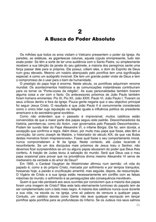 35
2
A Busca do Poder Absoluto
Os milhões que todos os anos visitam o Vaticano pressentem o poder da Igreja. As
paredes, as estátuas, as gigantescas colunas, aquela cúpula omnipresente, tudo isto
exala poder. Se têm a sorte de ter uma audiência com o Santo Padre, ou simplesmente
recebem a sua bênção da janela do seu gabinete, a maioria dos peregrinos sente uma
força passar dele para si próprios. Ele possui, crêem eles, o dom do Espírito de Deus
num grau elevado. Mesmo um rosário abençoado pelo pontífice tem uma significação
especial; é como um autógrafo invisível. Ele tem um grande poder vindo de Deus e tem
o compromisso de o usar para o bem da humanidade.
O prestígio do papa hoje é enorme. Neste século, os pontífices adquiriram renome
mundial. Os acontecimentos históricos e as comunicações instantâneas contribuíram
para os tornar os “Porta-vozes da religião”. As suas personalidades também tiveram
alguma coisa a ver com o facto. Os antecessores próximos de João Paulo também
foram homens eminentes: Pio XI, Pio XII, João XXIII, Paulo VI, João Paulo I. Tiveram os
seus críticos dentro e fora da Igreja. Pouca gente negaria que o seu objectivo principal
foi seguir Jesus Cristo. O resultado é que João Paulo II é comummente considerado
como o único líder cuja reputação na religião iguala a influência política do presidente
americano e do secretário-geral soviético.
Como não entendem que o passado é imprevisível, muitos católicos estão
convencidos de que a maior parte dos papas seguiu este padrão. Desconhecedores da
história, permitem-se, como diz Acton, «ser governados pelo Passado Desconhecido».
Podem ter ouvido falar do Papa Alexandre VI, o infame Bórgia. Ele foi, sem dúvida, a
excepção que confirma a regra. Além disso, por muito mau papa que fosse, eles têm a
convicção, tal como Joseph de Maistre, o historiador do século XIX, de que «as Bulas
destes monstros foram irrepreensíveis». Fosse qual fosse o seu comportamento moral,
nunca comprometeram a fé da Igreja. Neste contexto, até Judas Iscariote é
reconfortante. Se um dos discípulos mais próximos de Jesus traiu o Senhor, não
devemos ficar surpreendidos se um ou alguns papas abusaram do poder que Deus lhes
conferiu. A traição de Judas levou à salvação do mundo. Será que Deus usa o mau
papa ocasional para provar que na providência divina mesmo Alexandre VI serve de
medianeiro da verdade e do amor de Deus?
Em 1895, o Cardeal Vaughan de Westminster afirmou num sermão: «A vida do
papado é, como a do próprio Cristo, marcada por sofrimento e por tempos tranquilos;
hossanas hoje, a paixão e crucificação amanhã; mas seguida, depois, da ressurreição.
O Vigário de Cristo e a sua Igreja estão necessariamente em conflito com as falsas
máximas do mundo; o sofrimento e as perseguições são consequência inevitável».
Quem é que não perdoará aos seus ouvintes por concluírem que a maioria dos papas
foram uma imagem de Cristo? Mas este lado eternamente luminoso do papado tem de
ser complementado com o lado mais negro. A maioria dos católicos nunca ouve durante
a sua vida, na escola ou na igreja, uma só palavra de censura a qualquer papa.
Contudo, um católico devoto como Dante não teve qualquer escrúpulo em lançar
pontífice após pontífice para as profundezas do Inferno. Se os Judeus nos seus salmos
 