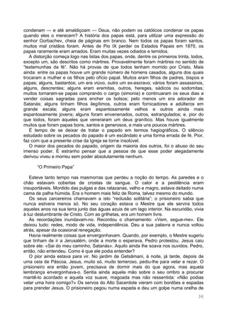 36
condenam — e até amaldiçoam — Deus, não podem os católicos condenar os papas
quando eles o merecem? A história dos papas está, para utilizar uma expressão do
senhor Gorbachev, cheia de páginas em branco. Nem todos os papas foram santos,
muitos mal cristãos foram. Antes de Pio IX perder os Estados Papais em 1870, os
papas raramente eram amados. Eram muitas vezes odiados e temidos.
A distorção começa logo nas listas dos papas, onde, dentre os primeiros trinta, todos,
excepto um, são descritos como mártires. Provavelmente foram mártires no sentido de
“testemunhas da fé”. Não há provas de que todos tenham morrido por Cristo. Mais
ainda: entre os papas houve um grande número de homens casados, alguns dos quais
trocaram a mulher e os filhos pelo ofício papal. Muitos eram filhos de padres, bispos e
papas; alguns, bastardos; um era viúvo, outro um ex-escravo; vários foram assassinos,
alguns, descrentes; alguns eram eremitas, outros, hereges, sádicos ou sodomitas;
muitos tornaram-se papas comprando o cargo (simonia) e continuaram os seus dias a
vender coisas sagradas para encher os bolsos; pelo menos um era adorador de
Satanás; alguns tinham filhos ilegítimos, outros eram fornicadores e adúlteros em
grande escala; alguns eram espantosamente velhos e outros ainda mais
espantosamente jovens; alguns foram envenenados, outros, estrangulados; e, pior do
que todos, foram aqueles que veneraram um deus granítico. Mas houve igualmente
muitos que foram papas bons, santos e generosos, e mais uns poucos mártires.
É tempo de se deixar de tratar o papado em termos hagiográficos. O silêncio
estudado sobre os pecados do papado é um escândalo e uma forma errada de fé. Pior,
faz com que a presente crise da Igreja se torne insolúvel.
O maior dos pecados do papado, origem da maioria dos outros, foi o abuso do seu
imenso poder. É estranho pensar que a pessoa de que esse poder alegadamente
derivou viveu e morreu sem poder absolutamente nenhum.
“O Primeiro Papa”
Esteve tanto tempo nas masmorras que perdeu a noção do tempo. As paredes e o
chão estavam cobertas de crostas de sangue. O calor e a pestilência eram
insuportáveis. Mordido das pulgas e das ratazanas, velho e magro, estava deitado numa
cama de palha húmida. Era o homem mais feliz de Roma, talvez mesmo do mundo.
Os seus carcereiros chamavam a isto “reclusão solitária”; o prisioneiro sabia que
nunca estivera menos só. No seu coração estava o Mestre que ele servira todos
aqueles anos na sua terra junto das águas azuis de um lago interior. Na escuridão, vivia
à luz deslumbrante de Cristo. Com as grilhetas, era um homem livre.
As recordações inundavam-no. Recordou o chamamento: «Vem, segue-me». Ele
deixou tudo: redes, modo de vida, independência. Deu a sua palavra e nunca voltou
atrás, apesar da ocasional renegação.
Havia realmente coisas que envergonhavam. Quando, por exemplo, o Mestre sugeriu
que tinham de ir a Jerusalém, onde a morte o esperava, Pedro protestou. Jesus caiu
sobre ele: «Sai do meu caminho, Satanás». Aquilo ainda lhe soava nos ouvidos. Pedro,
então, não entendeu. Como é que ele podia entender?
O pior ainda estava para vir. No jardim de Getsâmani, à noite, já tarde, depois de
uma ceia de Páscoa, Jesus, muito só, muito temeroso, pediu-lhe para velar e rezar. O
prisioneiro era então jovem, precisava de dormir mais do que agora, mas aquela
lembrança envergonhava-o. Sentia ainda aquela mão sobre o seu ombro a procurar
mantê-lo acordado e aquela voz suave, magoada mas não ressentida: «Não podias
velar uma hora comigo?» Os servos do Alto Sacerdote vieram com bordões e espadas
para prender Jesus. O prisioneiro pegou numa espada e deu um golpe numa orelha de
 