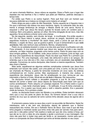 37
um servo chamado Malchus. Jesus odiava as espadas. Disse a Pedro que o lugar das
espadas era nas bainhas e fez o melhor que pôde por Malchus, pedindo desculpa o
tempo todo.
Foi então que Pedro e os outros fugiram. Para quê ficar com um homem que
recusava defender-se e tratava os inimigos como trataria um amigo?
Pedro dirigiu-se para o pátio do Alto Sacerdote. Tentou aquecer-se à fogueira mas o
frio que o dominava não estava nos seus membros. Agora, no sufocante calor da cela,
tremia à amarga lembrança de renegar o Mestre diante de uma serva. Nunca ia
esquecer o olhar que Jesus lhe lançou quando foi levado como um cordeiro para a
matança. Nem uma palavra, apenas um olhar. Ele tinha obrigação de ser duro, mas não
aguentou; foi-se embora a chorar como uma criança.
No dia seguinte, assistiu, sem dúvida, de longe, à crucificação. Era então aquele o
fim? Ou iria Deus intervir e salvar Jesus, arrancar os pregos, devolvê-lo aos seus
seguidores incólume e triunfante? Se assim fosse, seria a prova de que ele era o
Messias, o ungido de Deus, que os guiaria à glória. O que é extraordinário é que nada
aconteceu. Não veio nenhum anjo confortá-lo. Morreu, simplesmente.
Pedro viu os soldados levarem o corpo e os dos dois que foram crucificados com ele.
Ficou arrasado. A cruz parecia mostrar que Jesus era, apesar de todo o seu espírito
cativante, um falso messias, enganado como tantos outros. Pedro foi para casa com os
seus amigos galileus. Foi na Galileia, onde Jesus outrora o chamara, junto ao lago, que
ele teve uma experiência de ressurreição. Paulo iria dizer que Pedro foi o primeiro que
viu o Senhor. Por uma inspiração, uma visão não atribuível à carne e ao sangue, ele
entendeu que a cruz não era o fim, mas o princípio; era um escândalo mas também a
salvação. Convenceu os outros discípulos; eles tiveram a mesma experiência. Também
eles viram o Senhor.
Mais tarde, espalharam-se algumas estórias complicadas contando que Jesus fora
enterrado num túmulo não usado, com uma pedra por cima, e como, no dia que viria a
ser chamado de Páscoa, a pedra foi removida revelando um cova vazia. As estórias
contradiziam-se em muitos pontos. Mas expressavam, à maneira dos Judeus, a
experiência dos discípulos: Jesus não foi amaldiçoado na cruz; tornou-se por seu
intermédio o Senhor e Cristo. Afinal ele era de facto o Messias. Ele ressuscitou.
Os discípulos tinham voltado a Jerusalém pregando a sua fé. As suas histórias
falavam de comer e beber com Jesus depois da ressurreição para fazer com que os
outros acreditassem. Pedro adquiriu um prestígio especial. Foi a Pedra sobre a qual o
novo grupo — mais tarde chamado Igreja — foi edificado. A sua fé tinha crismado os
seus irmãos. Foi o pastor que trouxe para o redil o rebanho perdido. Era o pescador
chefe de homens. Foi o primeiro cristão.
Juntos, os discípulos leram outra vez Moisés e os profetas. Estes também deixavam
claro que a cruz era parte do plano de Deus. Os homens devem viver a sua vida à
sombra da cruz que os salvaria tal como outrora tinha elevado Jesus da agonia até à
glória.
O prisioneiro passou todos os seus dias a sorrir na escuridão de Mamertine. Nada lhe
interessava, nem a ele nem aos discípulos, depois de saberem que o Senhor
ressuscitara dos mortos. Ele era o Sofredor Servo de Deus. Que mais é que ele lhes
tinha pregado e mostrado senão que tinha vindo não para ser servido mas para servir,
para dar a vida pelos outros? Isto explica a razão por que ele virou costas à força, por
que ele se riu com a ideia de uma espada a ajudar a promover a sua mensagem. Ele
viera não para ferir e matar mas para ser ferido e, se necessário, morrer para que o
amor e a compaixão de Deus brilhassem por entre as feridas abertas no seu corpo.
 
