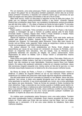 38
Por um momento, uma coisa preocupou Pedro: que pessoas podiam ser discípulos
de Jesus? Só judeus? Se os não-judeus também pudessem, teriam eles de se tornar
judeus primeiro? Encontrou a resposta num estranho sonho que o convenceu de que
nada era exigido aos não-judeus convertidos a não ser a fé em Cristo.
Mais tarde recuou. Instou os não-judeus a seguirem as leis da dieta dos judeus. Foi
então que um enérgico recém-convertido mostrou o seu fervor: «Quando Cephas
[Pedro] veio a Antióquia» disse Paulo, «eu contestei-o frontalmente, porque era evidente
que ele não tinha razão. […] Eu disse a Cephas em frente de toda a gente “Tu és judeu
e vives como um não-judeu. Como é que queres obrigar os não-judeus a viver como
judeus?»
Pedro aceitou a correcção. Tinha cometido um erro terrível. Se Paulo o não tivesse
corrigido, a mensagem de que o homem se justifica apenas pela fé teria ficado
arruinada desde o começo. Depois disto, Pedro e Paulo dividiram a missão: Pedro
pregava aos judeus e Paulo, cidadão romano, aos não-judeus.
Depois de organizar a Igreja em muitos lugares, Pedro, muito mais tarde, sentiu-se
atraído pela capital do Império. Quando Jesus nasceu foi registado num censo
ordenado por Augusto. Foi executado pelos Romanos. Como eles eram donos do
mundo, era em Roma, onde, segundo Tácito, todas as vergonhas e todos os vícios do
mundo se congregavam, que Pedro tinha de converter.
Os Judeus estavam há muito estabelecidos em Roma. Eram olhados com
desconfiança por causa da sua recusa em venerarem os deuses do Panteão, como
faziam os imigrantes bem educados,. Isto era traição, mas os Romanos eram
geralmente tolerantes em assuntos de religião. Os Judeus sobreviveram, foram
dispensados de adorar os manes. Com o tempo vieram a conceder-lhes mesmo
estatuto legal.
Pedro tinha uma tarefa difícil em pregar Jesus aos Judeus. Para estes, Pedro era um
herege. Aceitava a Bíblia Judaica, mas não a circuncisão. Venerava Abraão, Moisés e
David, mas não manteve as suas festividades. Venerava mesmo Deus num Sabath
próprio. Os Judeus não aceitavam sobretudo a ideia de um messias crucificado. Jesus
não convenceu ninguém enquanto vivo, morreu como um fora de lei que era, e a sua
chamada ressurreição baseava-se no testemunho de umas poucas mulheres loucas.
Na Roma do tempo de Pedro, o Forum e o Palatino impressionavam mesmo à
distância. O palácio de Augusto brilhava ao sol na sua brancura. Pedro sentia-se
contente por os cristãos não possuírem nada senão algumas sepulturas subterrâneas.
Ele não podia deixar de pôr em contraste os Césares e o seu Mestre. Jesus não tinha
exércitos, nem armas, à parte uma espada ferrugenta que um dos seus seguidores
tinha apanhado no caminho. A sua única autoridade era o amor; era a única autoridade
que legava aos seus discípulos. Todas as formas de coacção e títulos mundanos lhe
eram estranhos. Fugiu a esconder-se nos montes quando a multidão queria fazê-lo rei.
A lei régia era a de Deus e realizava-se pela misericórdia, pela pobreza, pela entrega a
Deus e ao próximo. Mesmo depois da morte, Jesus continuou a sofrer nos seus irmãos.
Ele ajudá-los-ia a carregarem a sua cruz; nunca aprovaria qualquer crueldade que
fizessem. O império de Jesus era o do amor e da paz.
Os cristãos eram considerados pelos Romanos como uma seita judaica. Também
eles eram considerados hostis à sociedade. Eram mesmo acusados de terem o seu
próprio rei. Pedro sabia que Cristo não era nenhum rival de César, nem os cristãos
traidores por o venerarem. A fé era uma coisa distinta da cidadania; fazia deles
melhores cidadãos.
 