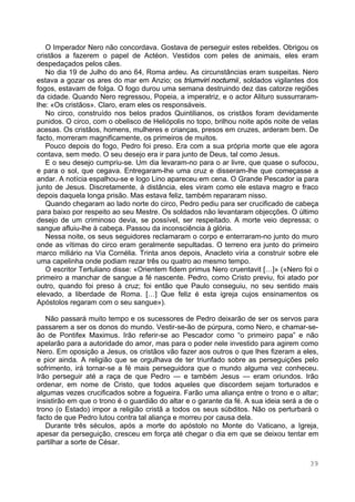 39
O Imperador Nero não concordava. Gostava de perseguir estes rebeldes. Obrigou os
cristãos a fazerem o papel de Actéon. Vestidos com peles de animais, eles eram
despedaçados pelos cães.
No dia 19 de Julho do ano 64, Roma ardeu. As circunstâncias eram suspeitas. Nero
estava a gozar os ares do mar em Anzio; os triumviri nocturnii, soldados vigilantes dos
fogos, estavam de folga. O fogo durou uma semana destruindo dez das catorze regiões
da cidade. Quando Nero regressou, Popeia, a imperatriz, e o actor Alituro sussurraram-
lhe: «Os cristãos». Claro, eram eles os responsáveis.
No circo, construído nos belos prados Quintilianos, os cristãos foram devidamente
punidos. O circo, com o obelisco de Heliópolis no topo, brilhou noite após noite de velas
acesas. Os cristãos, homens, mulheres e crianças, presos em cruzes, arderam bem. De
facto, morreram magnificamente, os primeiros de muitos.
Pouco depois do fogo, Pedro foi preso. Era com a sua própria morte que ele agora
contava, sem medo. O seu desejo era ir para junto de Deus, tal como Jesus.
E o seu desejo cumpriu-se. Um dia levaram-no para o ar livre, que quase o sufocou,
e para o sol, que cegava. Entregaram-lhe uma cruz e disseram-lhe que começasse a
andar. A notícia espalhou-se e logo Lino apareceu em cena. O Grande Pescador ia para
junto de Jesus. Discretamente, à distância, eles viram como ele estava magro e fraco
depois daquela longa prisão. Mas estava feliz, também repararam nisso.
Quando chegaram ao lado norte do circo, Pedro pediu para ser crucificado de cabeça
para baixo por respeito ao seu Mestre. Os soldados não levantaram objecções. O último
desejo de um criminoso devia, se possível, ser respeitado. A morte veio depressa; o
sangue afluiu-lhe à cabeça. Passou da inconsciência à glória.
Nessa noite, os seus seguidores reclamaram o corpo e enterraram-no junto do muro
onde as vítimas do circo eram geralmente sepultadas. O terreno era junto do primeiro
marco miliário na Via Cornélia. Trinta anos depois, Anacleto viria a construir sobre ele
uma capelinha onde podiam rezar três ou quatro ao mesmo tempo.
O escritor Tertuliano disse: «Orientem fidem primus Nero cruentavit […]» («Nero foi o
primeiro a manchar de sangue a fé nascente. Pedro, como Cristo previu, foi atado por
outro, quando foi preso à cruz; foi então que Paulo conseguiu, no seu sentido mais
elevado, a liberdade de Roma. […] Que feliz é esta igreja cujos ensinamentos os
Apóstolos regaram com o seu sangue»).
Não passará muito tempo e os sucessores de Pedro deixarão de ser os servos para
passarem a ser os donos do mundo. Vestir-se-ão de púrpura, como Nero, e chamar-se-
ão de Pontifex Maximus. Irão referir-se ao Pescador como “o primeiro papa” e não
apelarão para a autoridade do amor, mas para o poder nele investido para agirem como
Nero. Em oposição a Jesus, os cristãos vão fazer aos outros o que lhes fizeram a eles,
e pior ainda. A religião que se orgulhava de ter triunfado sobre as perseguições pelo
sofrimento, irá tornar-se a fé mais perseguidora que o mundo alguma vez conheceu.
Irão perseguir até a raça de que Pedro — e também Jesus — eram oriundos. Irão
ordenar, em nome de Cristo, que todos aqueles que discordem sejam torturados e
algumas vezes crucificados sobre a fogueira. Farão uma aliança entre o trono e o altar;
insistirão em que o trono é o guardião do altar e o garante da fé. A sua ideia será a de o
trono (o Estado) impor a religião cristã a todos os seus súbditos. Não os perturbará o
facto de que Pedro lutou contra tal aliança e morreu por causa dela.
Durante três séculos, após a morte do apóstolo no Monte do Vaticano, a Igreja,
apesar da perseguição, cresceu em força até chegar o dia em que se deixou tentar em
partilhar a sorte de César.
 