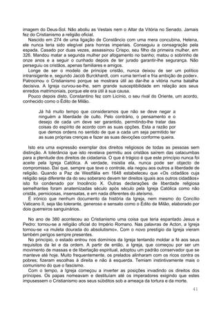 41
imagem do Deus-Sol. Não aboliu as Vestais nem o Altar da Vitória no Senado. Jamais
fez do Cristianismo a religião oficial.
Nascido em 274 de uma ligação de Constâncio com uma mera concubina, Helena,
ele nunca teria sido elegível para honras imperiais. Conseguiu a consagração pela
espada. Casado por duas vezes, assassinou Crispo, seu filho da primeira mulher, em
326. Mandou matar a segunda mulher por afogamento no banho; matou o sobrinho de
onze anos e a seguir o cunhado depois de ter jurado garantir-lhe segurança. Não
perseguiu os cristãos, apenas familiares e amigos.
Longe de ser o modelo de príncipe cristão, nunca deixou de ser um político
intransigente e, segundo Jacob Burckhardt, com «uma terrível e fria ambição de poder».
Patrocinou o Cristianismo porque se mostrara útil ao dar-lhe a vitória numa batalha
decisiva. A Igreja curvou-se-lhe, sem grande susceptibilidade em relação aos seus
enredos matrimoniais, porque ele era útil à sua causa.
Pouco depois disto, Constantino fez com Licínio, o seu rival do Oriente, um acordo,
conhecido como o Édito de Milão.
Já há muito tempo que consideramos que não se deve negar a
ninguém a liberdade de culto. Pelo contrário, o pensamento e o
desejo de cada um deve ser garantido, permitindo-lhe tratar das
coisas do espírito de acordo com as suas opções. Esta a razão por
que demos ordens no sentido de que a cada um seja permitido ter
as suas próprias crenças e fazer as suas devoções conforme queira.
Isto era uma expressão exemplar dos direitos religiosos de todas as pessoas sem
distinção. A tolerância que isto revelava permitiu aos cristãos saírem das catacumbas
para a plenitude dos direitos de cidadania. O que é trágico é que este princípio nunca foi
aceite pela Igreja Católica. A verdade, insistia ela, nunca pode ser objecto de
compromisso. Daí que, sempre que teve o controle, ela negou aos outros a liberdade de
religião. Quando a Paz de Westfália em 1648 estabeleceu que «Os cidadãos cuja
religião seja diferente da do seu soberano devem ter direitos iguais aos outros cidadãos»
isto foi condenado por Inocêncio X. Outras declarações de liberdade religiosa
semelhantes foram anatemizadas século após século pela Igreja Católica como não
cristãs, perniciosas, insensatas, e em nada diferentes do ateísmo.
É irónico que nenhum documento da história da Igreja, nem mesmo do Concílio
Vaticano II, seja tão tolerante, generoso e sensato como o Édito de Milão, elaborado por
dois guerreiros sanguinários.
No ano de 380 aconteceu ao Cristianismo uma coisa que teria espantado Jesus e
Pedro: tornou-se a religião oficial do Império Romano. Nas palavras de Acton, a Igreja
tornou-se «a muleta dourada do absolutismo». Com o novo prestígio da Igreja vieram
também perigos sempre presentes.
No princípio, o estado entrou nos domínios da Igreja tentando moldar a fé aos seus
requisitos da lei e da ordem. A partir de então, a Igreja, que começou por ser um
movimento de massas e de libertação espiritual, adoptou um padrão conservador que se
manteve até hoje. Muito frequentemente, os prelados alinharam com os ricos contra os
pobres; fizeram escolhas à direita e não à esquerda. Temiam instintivamente mais o
comunismo do que o fascismo.
Com o tempo, a Igreja começou a inverter as posições invadindo os direitos dos
príncipes. Os papas nomeavam e destituíam até os imperadores exigindo que estes
impusessem o Cristianismo aos seus súbditos sob a ameaça da tortura e da morte.
 