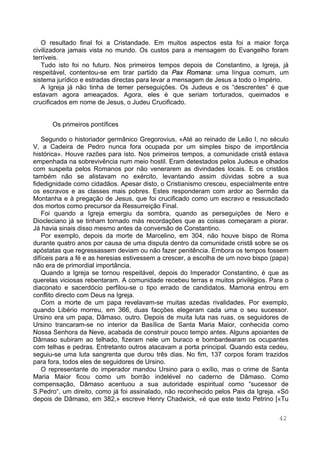 42
O resultado final foi a Cristandade. Em muitos aspectos esta foi a maior força
civilizadora jamais vista no mundo. Os custos para a mensagem do Evangelho foram
terríveis.
Tudo isto foi no futuro. Nos primeiros tempos depois de Constantino, a Igreja, já
respeitável, contentou-se em tirar partido da Pax Romana: uma língua comum, um
sistema jurídico e estradas directas para levar a mensagem de Jesus a todo o Império.
A Igreja já não tinha de temer perseguições. Os Judeus e os “descrentes“ é que
estavam agora ameaçados. Agora, eles é que seriam torturados, queimados e
crucificados em nome de Jesus, o Judeu Crucificado.
Os primeiros pontífices
Segundo o historiador germânico Gregorovius, «Até ao reinado de Leão I, no século
V, a Cadeira de Pedro nunca fora ocupada por um simples bispo de importância
histórica». Houve razões para isto. Nos primeiros tempos, a comunidade cristã estava
empenhada na sobrevivência num meio hostil. Eram detestados pelos Judeus e olhados
com suspeita pelos Romanos por não venerarem as divindades locais. E os cristãos
também não se alistavam no exército, levantando assim dúvidas sobre a sua
fidedignidade como cidadãos. Apesar disto, o Cristianismo cresceu, especialmente entre
os escravos e as classes mais pobres. Estes responderam com ardor ao Sermão da
Montanha e à pregação de Jesus, que foi crucificado como um escravo e ressuscitado
dos mortos como precursor da Ressurreição Final.
Foi quando a Igreja emergiu da sombra, quando as perseguições de Nero e
Diocleciano já se tinham tornado más recordações que as coisas começaram a piorar.
Já havia sinais disso mesmo antes da conversão de Constantino.
Por exemplo, depois da morte de Marcelino, em 304, não houve bispo de Roma
durante quatro anos por causa de uma disputa dentro da comunidade cristã sobre se os
apóstatas que regressassem deviam ou não fazer penitência. Embora os tempos fossem
difíceis para a fé e as heresias estivessem a crescer, a escolha de um novo bispo (papa)
não era de primordial importância.
Quando a Igreja se tornou respeitável, depois do Imperador Constantino, é que as
querelas viciosas rebentaram. A comunidade recebeu terras e muitos privilégios. Para o
diaconato e sacerdócio perfilou-se o tipo errado de candidatos. Mamona entrou em
conflito directo com Deus na Igreja.
Com a morte de um papa revelavam-se muitas azedas rivalidades. Por exemplo,
quando Libério morreu, em 366, duas facções elegeram cada uma o seu sucessor.
Ursino era um papa, Dâmaso, outro. Depois de muita luta nas ruas, os seguidores de
Ursino trancaram-se no interior da Basílica de Santa Maria Maior, conhecida como
Nossa Senhora da Neve, acabada de construir pouco tempo antes. Alguns apoiantes de
Dâmaso subiram ao telhado, fizeram nele um buraco e bombardearam os ocupantes
com telhas e pedras. Entretanto outros atacavam a porta principal. Quando esta cedeu,
seguiu-se uma luta sangrenta que durou três dias. No fim, 137 corpos foram trazidos
para fora, todos eles de seguidores de Ursino.
O representante do imperador mandou Ursino para o exílio, mas o crime de Santa
Maria Maior ficou como um borrão indelével no caderno de Dâmaso. Como
compensação, Dâmaso acentuou a sua autoridade espiritual como “sucessor de
S.Pedro“, um direito, como já foi assinalado, não reconhecido pelos Pais da Igreja. «Só
depois de Dâmaso, em 382,» escreve Henry Chadwick, «é que este texto Petrino [«Tu
 