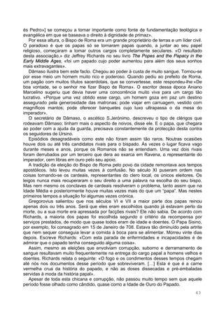 43
és Pedro»] se começou a tornar importante como fonte de fundamentação teológica e
evangélica em que se baseava o direito à dignidade de primaz».
Por essa altura, o Bispo de Roma era um grande proprietário de terras e um líder civil.
O paradoxo é que os papas só se tornaram papas quando, a juntar ao seu papel
religioso, começaram a tomar outros cargos completamente seculares. «O resultado
desta associação,» diz Jeffrey Richards no seu livro The Popes and the Papacy in the
Early Middle Ages, «foi um papado cujo poder aumentou para além dos seus sonhos
mais extravagantes».
Dâmaso ilustra bem este facto. Chegou ao poder à custa de muito sangue. Tornou-se
por esse meio um homem muito rico e poderoso. Quando pediu ao prefeito de Roma,
um pagão com muitos títulos sacerdotais, que se convertesse, este respondeu-lhe:«De
boa vontade, se o senhor me fizer Bispo de Roma». O escritor dessa época Aniano
Marcelino sugeriu que devia haver uma concorrência muito viva para um cargo tão
lucrativo. «Porque uma vez obtido esse cargo, um homem goza em paz um destino
assegurado pela generosidade das matronas; pode viajar em carruagem, vestido com
magníficos mantos; pode oferecer banquetes cujo luxo ultrapassa o da mesa do
imperador».
O secretário de Dâmaso, o ascético S.Jerónimo, descreveu o tipo de clérigos que
rodeavam Dâmaso; tinham mais o aspecto de noivos, disse ele. E o papa, que chegara
ao poder com a ajuda da guarda, precisava constantemente da protecção desta contra
os seguidores de Ursino.
Episódios desagradáveis como este não foram assim tão raros. Noutras ocasiões
houve dois ou até três candidatos rivais para o bispado. Às vezes o lugar ficava vago
durante meses e anos, porque os Romanos não se entendiam. Uma vez dois rivais
foram derrubados por um terceiro que dera ao exarca em Ravena, o representante do
imperador, cem libras em ouro pelo seu apoio.
A tradição da eleição do Bispo de Roma pelo povo da cidade remontava aos tempos
apostólicos. Isto levou muitas vezes à confusão. No século XI puseram ordem nas
coisas tornando-se os cardeais, representantes do clero local, os únicos eleitores. Os
leigos nunca mais recuperaram o seu direito a uma palavra na escolha do seu bispo.
Mas nem mesmo os conclaves de cardeais resolveram o problema, tanto assim que na
Idade Média e posteriormente houve muitas vezes mais do que um “papa”. Mas nestes
primeiros tempos a situação foi algumas vezes crónica.
Gregorovius salientou que nos séculos VI e VII a maior parte dos papas reinou
apenas dois ou três anos. Será que eles eram escolhidos quando já estavam perto da
morte, ou a sua morte era apressada por facções rivais? Ele não sabia. De acordo com
Richards, a maioria dos papas foi escolhida segundo o critério da recompensa por
serviços prestados, de modo que quase todos eram de idade e doentes. O Papa Sisino,
por exemplo, foi consagrado em 15 de Janeiro de 708. Estava tão diminuído pela artrite
que nem sequer conseguia levar a comida à boca para se alimentar. Morreu vinte dias
depois. Escreve Richards: «Com esta parada de enfermidades e incapacidades é de
admirar que o papado tenha conseguido alguma coisa».
Assim, mesmo as eleições que envolviam corrupção, suborno e derramamento de
sangue resultavam muito frequentemente na entrega do cargo papal a homens velhos e
doentes. Richards relata o seguinte: «O fogo e os condimentos desses tempos chegam
até nós nos documentos desse período que sobreviveram. […] Esta é que é a carne
vermelha crua da história do papado, e não as doses dissecadas e pré-embaladas
servidas à moda da história papal».
Apesar de toda esta chicana e corrupção, não passou muito tempo sem que aquele
período fosse olhado como cândido, quase como a Idade de Ouro do Papado.
 