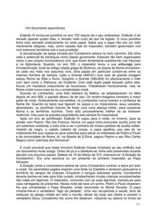 44
Um documento assombroso
Estêvão III tornou-se pontífice no ano 752 depois de o seu antecessor, Estêvão II ter
reinado apenas quatro dias, o reinado mais curto de que há registo. O novo pontífice
tinha sido educado praticamente na corte papal. Sabia que o papa não era um líder
meramente religioso, mas, como vassalo leal do imperador, também governador civil
com extensos territórios sob a sua jurisdição.
A secularização da Igreja iniciada por Constantino estava no bom caminho. Ele tinha
visto o potencial da hierarquia como classe governante. Estavam tão bem organizados
como o seu próprio funcionalismo civil, que foram lentamente substituindo nos tribunais
e na diplomacia. Quando, no ano 330, o imperador levou a sua entourage para
Constantinopla, local da antiga cidade grega de Bizâncio, os bispos de Roma envolviam-
se cada vez mais nos assuntos civis. Dois papas em particular contam-se entre os
maiores homens de sempre. Leão o Grande (440-61) num acto de grande coragem
salvou Roma de Átila o Huno. Gregório o Grande (590-604) foi efectivamente o líder
civil, bem como o Patriarca, do Ocidente. Com este duplo papel lançado sobre eles,
houve um inevitável crescimento da burocracia. Trabalharam heroicamente, mas na
Roma cristã nunca mais se viu a simplicidade cristã.
Quando os Lombardos, uma tribo bárbara do Báltico, se estabeleceram na Itália
depois do ano 568, o papado deixou de ter paz. Os recém-chegados tomaram a maior
parte do norte. Gradualmente convertidos, os Lombardos nunca tiveram a confiança da
Santa Sé. Quando os laços que ligavam os papas e os imperadores, seus vassalos,
abrandaram, os pontífices tiveram de forjar uma nova aliança militar, para conservar
Roma e os territórios vizinhos. Teria sido provavelmente melhor se as tivessem
restituído, mas para os grandes proprietários isso sempre foi impensável.
Após um ano de pontificado, Estêvão III viajou para o norte, no inverno, para se
avistar com Pepino, Rei dos Francos. Nunca um papa tinha procurado auxílio junto de
um soberano ocidental; e este viria a ser o primeiro de muitos pedidos de auxílio militar.
Vestido de negro, o cabelo coberto de cinzas, o papa ajoelhou aos pés do rei
implorando-lhe que usasse os seus exércitos para salvar os interesses de Pedro e Paulo
e da comunidade de Roma. Aí, na Abadia de S.Dinis, sagrou Pepino e seu filho Carlos
Magno como “patrícios dos Romanos“.
É muito provável que neste encontro Estêvão tivesse mostrado ao seu anfitrião real
um documento muito antigo. Cheio de pó e a desfazer-se, tinha sido preservado durante
séculos nos arquivos papais. Datado de 15 de Março de 315, chamava-se “A Doação de
Constantino”. Era uma escritura ou um presente do primeiro imperador ao Papa
Silvestre.
A Doação conta a comevedora estória de como Constantino contraiu a lepra por todo
o corpo. Os sacerdotes pagãos erigiram uma fonte no Capitólio e tentaram persuadi-lo a
enchê-la de sangue de crianças. Enquanto o sangue estivesse quente, Constantino
deveria banhar-se nele para ficar curado. Arrebanharam muitas crianças acompanhadas
das mães em lágrimas. O imperador, comovido com as suas lágrimas, mandou-as para
casa carregadas de presentes. Nessa noite ele teve um sonho. Pedro e Paulo disseram-
lhe que contactasse o Papa Silvestre, então escondido no Monte Soracte. O papa
mostrar-lhe-ia o verdadeiro “lago da piedade”. Uma vez recuperada a saúde, teria de
restaurar as igrejas cristãs em todo o mundo, deixar de rezar aos ídolos e venerar o
verdadeiro Deus. Constantino fez como lhe disseram. «Quando eu estava no fundo da
 