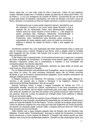45
fonte,» disse ele, «vi uma mão vinda do Céu a tocar-me». Voltou do seu baptismo
curado. Silvestre pregou-lhe a Trindade e repetiu as palavras de Jesus para Pedro: «Tu
és Pedro […] e eu vou entregar-te as Chaves do Reino». Convencido de que se tinha
curado pelo poder do Apóstolo, Constantino, em nome do Senado e de todo o povo de
Roma, ofereceu um presente ao Filho do Vigário de Deus e a todos os seus sucessores:
Considerando que o nosso poder imperial é terreno, decretámos que
ele venerará e honrará a sua muito santa Igreja Romana e que a
sagrada Sé do Abençoado Pedro será gloriosamente exaltada
mesmo acima do nosso Império e trono terreno. […] Ele dirigirá as
quatro principais Sés, Antióquia, Alexandria, Constantinopla e
Jerusalém, como todas as igrejas de Deus em todo o mundo…
Finalmente, vede, transferimos para Silvestre, papa universal, a
propriedade do nosso palácio assim como de todas as províncias e
palácios e distritos da cidade de Roma e Itália e das regiões de
ocidente.
Constantino também deu uma explicação até então desconhecida sobre a razão por
que se mudara para o oriente. Desejava que Roma, onde a religião cristã foi fundada
pelo Imperador do Céu (Cristo), não tivesse rival na terra. A Roma pagã abdicara em
favor da Roma cristã.
O Rei Pepino ficou impressionado. O documento provava que o papa era o sucessor
de Pedro e também de Constantino. O imperador tinha mesmo agido como vassalo de
Silvestre, inspirando muitos reis e imperadores a imitarem a sua humildade nas
coroações papais nos séculos seguintes.
Quando Pepino desbaratou os Lombardos, devolveu ao papa todas as terras que
eram suas por direito devido à Doação.
Foi um desenvolvimento surpreendente dos Evangelhos. Jesus só possuía as roupas
que trazia no corpo. Os seus principais discípulos agora não só tinham enormes
territórios a que se tornaram excessivamente apegados, como também precisavam de
alianças militares para os manter.
A Doação continuou a ter influência. Por exemplo, o único papa inglês, Adriano IV,
recorreu a ela quando deu a Irlanda a Henrique II da Inglaterra. Adriano fora
anteriormente Nicholas Breakspear, filho de um padre.
Quando Henrique iniciou a longa e trágica ocupação da Irlanda em 1171, o
episcopado irlandês, reunido em Cashel, reconheceu-o e aos seus sucessores como
legítimos reis da Irlanda. Isto foi depois confirmado pelo novo papa, Alexandre III, não
sem antes ter insistido em que teria de receber uma quantia anual por cada membro do
seu pessoal. Este era o preço do papado por entregar estas muito católicas e célticas
terras ao normando inglês.
O que torna isto mais difícil de suportar é que a Doação foi uma falsificação.
A Doação foi uma invenção, provavelmente maquinada por um padre de Latrão pouco
antes da visita de Estêvão III ao Rei Pepino. Tal era o estado da erudição nesse tempo.
Todos se deixaram enganar por uma coisa que hoje não enganaria um miúdo da escola.
Só quando um assessor papal, Lorenzo Valla, o analisou linha por linha em 1440 é que
ficou provado que era uma fraude.
Valla mostrou que o papa naquela alegada data da Doação não era Silvestre mas
Miltíades. O texto refere “Constantinopla”, enquanto a cidade de Constantino no Oriente
ainda conservava o nome original de Bizâncio. A Doação não estava escrita em latim
clássico mas numa forma abastardada posterior. Também se dão explicações sobre, por
 