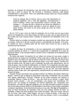 46
exemplo, as insígnias de Constantino, que não teriam sido necessárias no século IV,
mas que o eram no século VIII. De inúmeras e irrefutáveis maneiras, Valla desfez
completamente o documento. Fê-lo com apreensão porque sabia que muitos prelados
romanos iriam vingar-se.
Como eu ataquei não os mortos, mas os vivos, não meramente um
qualquer legislador, mas o mais alto legislador, nomeadamente, o
Sumo Pontífice, contra cuja excomunhão nenhum príncipe pode
proteger. […] O papa não tem o direito de me intimar por defender a
verdade. […] Quando tantos suportam a morte em defesa de uma
pátria terrena, não havia eu de correr perigo por amor da minha
pátria celeste?
Só em 1517 é que o livro de Valla foi publicado. Foi no crítico ano em que Lutero
atacou as indulgências. Uma cópia chegou às mãos de Lutero, que viu pela primeira vez
que muitas das suas crenças sobre o papado se baseavam em falsidades como a da
Doação.
Embora todos os eruditos se tivessem rendido aos argumentos de Valla, Roma não
os aceitou; continuou a afirmar durante séculos a autenticidade da Doação. E foi pena,
na medida em que a verdade sobre ela era muito mais incrível do que a série de
mentiras que ela continha.
A estória da lepra de Constantino e da sua subsequente cura baptismal foi uma
invenção piedosa do século V. A lenda ficou perpetuada no baptistério de S.João de
Latrão em Roma. Uma inscrição relata a maneira como o imperador lá foi baptizado pelo
Papa Silvestre.
Os factos são estes: Constantino foi um militar num tempo em que para a Igreja o
derramamento de sangue era inaceitável. Talvez seja esta a razão por que ele adiou o
baptismo para uma altura em que já estava à beira da morte e não tinha já forças para
pecar ou matar mais alguém. Não muito tempo antes, a sua mãe, Helena, morrera com
mais de oitenta anos. Só então é que o imperador se juntou aos catecúmenos, não na
sede da Igreja, mas na distante Helenópolis, no Oriente. Foi aí baptizado não pelo papa,
nem sequer por um bispo ou padre, mas por um bispo ariano herege chamado Eusébio.
Morreu no último dia do período do Pentecostes no ano de 337. Isto lança algumas
sombras sobre muitos dos mais significativos acontecimentos da história dos primeiros
tempos da Igreja.
Quando chamou aos bispos seus queridos irmãos e se intitulou ele próprio “Bispo dos
Bispos”, nome de que os papas se apropriaram mais tarde, Constantino não era cristão
nem sequer catacúmeno. Contudo, ninguém se lhe podia comparar em estatura e
autoridade. Mesmo o Bispo de Roma — que não havia de se chamar “o papa” ainda
durante muitos séculos — era, em comparação, uma pessoa sem importância. Em
termos civis, era vassalo do imperador; em termos espirituais, era, comparado com
Constantino, um bispo de segunda categoria, com um título honorífico superior à maioria
dos outros bispos porque detinha a Sé Apostólica onde Pedro e Paulo tinham trabalhado
e estavam sepultados. Como Burckhardt acentua na sua obra The Age of Constantine, o
título de bispo ecuménico do imperador «não era uma simples maneira de dizer; na
realidade, a Igreja não tinha qualquer outro centro de poder». Não era o papa, mas sim
ele, tal como, mais tarde, Carlos Magno, que era o chefe da Igreja, a sua fonte de
unidade, perante quem o Bispo de Roma se tinha de prostrar e jurar a sua lealdade.
 