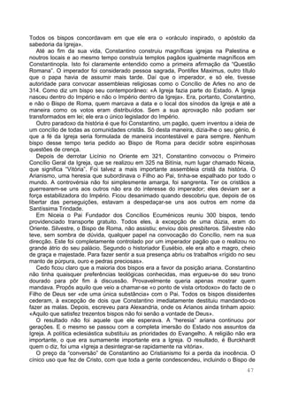 47
Todos os bispos concordavam em que ele era o «oráculo inspirado, o apóstolo da
sabedoria da Igreja».
Até ao fim da sua vida, Constantino construiu magníficas igrejas na Palestina e
noutros locais e ao mesmo tempo construía templos pagãos igualmente magníficos em
Constantinopla. Isto foi claramente entendido como a primeira afirmação da “Questão
Romana”. O imperador foi considerado pessoa sagrada, Pontifex Maximus, outro título
que o papa havia de assumir mais tarde. Daí que o imperador, e só ele, tivesse
autoridade para convocar assembleias religiosas como o Concílio de Arles no ano de
314. Como diz um bispo seu contemporâneo: «A Igreja fazia parte do Estado. A Igreja
nasceu dentro do Império e não o Império dentro da Igreja». Era, portanto, Constantino,
e não o Bispo de Roma, quem marcava a data e o local dos sínodos da Igreja e até a
maneira como os votos eram distribuídos. Sem a sua aprovação não podiam ser
transformados em lei; ele era o único legislador do Império.
Outro paradoxo da história é que foi Constantino, um pagão, quem inventou a ideia de
um concílio de todas as comunidades cristãs. Só desta maneira, dizia-lhe o seu génio, é
que a fé da Igreja seria formulada de maneira incontestável e para sempre. Nenhum
bispo desse tempo teria pedido ao Bispo de Roma para decidir sobre espinhosas
questões de crença.
Depois de derrotar Licínio no Oriente em 321, Constantino convocou o Primeiro
Concílio Geral da Igreja, que se realizou em 325 na Bitínia, num lugar chamado Niceia,
que significa “Vitória”. Foi talvez a mais importante assembleia cristã da história. O
Arianismo, uma heresia que subordinava o Filho ao Pai, tinha-se espalhado por todo o
mundo. A controvérsia não foi simplesmente amarga, foi sangrenta. Ter os cristãos a
guerrearem-se uns aos outros não era do interesse do imperador; eles deviam ser a
força estabilizadora do Império. Ficou desanimado quando descobriu que, depois de os
libertar das perseguições, estavam a despedaçar-se uns aos outros em nome da
Santíssima Trindade.
Em Niceia o Pai Fundador dos Concílios Ecuménicos reuniu 300 bispos, tendo
providenciado transporte gratuito. Todos eles, à excepção de uma dúzia, eram do
Oriente. Silvestre, o Bispo de Roma, não assistiu; enviou dois presbíteros. Silvestre não
teve, sem sombra de dúvida, qualquer papel na convocação do Concílio, nem na sua
direcção. Este foi completamente controlado por um imperador pagão que o realizou no
grande átrio do seu palácio. Segundo o historiador Eusébio, ele era alto e magro, cheio
de graça e majestade. Para fazer sentir a sua presença abriu os trabalhos «rígido no seu
manto de púrpura, ouro e pedras preciosas».
Cedo ficou claro que a maioria dos bispos era a favor da posição ariana. Constantino
não tinha quaisquer preferências teológicas conhecidas, mas ergueu-se do seu trono
dourado para pôr fim à discussão. Provavelmente queria apenas mostrar quem
mandava. Propôs aquilo que veio a chamar-se «o ponto de vista ortodoxo» do facto de o
Filho de Deus ser «de uma única substância» com o Pai. Todos os bispos dissidentes
cederam, à excepção de dois que Constantino imediatamente destituiu mandando-os
fazer as malas. Depois, escreveu para Alexandria, onde os Arianos ainda tinham apoio:
«Aquilo que satisfez trezentos bispos não foi senão a vontade de Deus».
O resultado não foi aquele que ele esperava. A “heresia” ariana continuou por
gerações. E o mesmo se passou com a completa imersão do Estado nos assuntos da
Igreja. A política eclesiástica substituiu as prioridades do Evangelho. A religião não era
importante, o que era sumamente importante era a Igreja. O resultado, é Burckhardt
quem o diz, foi uma «Igreja a desintegrar-se rapidamente na vitória».
O preço da “conversão” de Constantino ao Cristianismo foi a perda da inocência. O
cínico uso que fez de Cristo, com que toda a gente condescendeu, incluindo o Bispo de
 