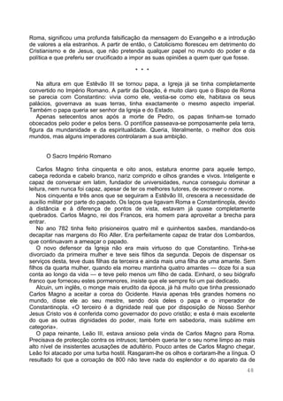 48
Roma, significou uma profunda falsificação da mensagem do Evangelho e a introdução
de valores a ela estranhos. A partir de então, o Catolicismo floresceu em detrimento do
Cristianismo e de Jesus, que não pretendia qualquer papel no mundo do poder e da
política e que preferiu ser crucificado a impor as suas opiniões a quem quer que fosse.
* * *
Na altura em que Estêvão III se tornou papa, a Igreja já se tinha completamente
convertido no Império Romano. A partir da Doação, é muito claro que o Bispo de Roma
se parecia com Constantino: vivia como ele, vestia-se como ele, habitava os seus
palácios, governava as suas terras, tinha exactamente o mesmo aspecto imperial.
Também o papa queria ser senhor da Igreja e do Estado.
Apenas setecentos anos após a morte de Pedro, os papas tinham-se tornado
obcecados pelo poder e pelos bens. O pontífice passeava-se pomposamente pela terra,
figura da mundanidade e da espiritualidade. Queria, literalmente, o melhor dos dois
mundos, mas alguns imperadores controlaram a sua ambição.
O Sacro Império Romano
Carlos Magno tinha cinquenta e oito anos, estatura enorme para aquele tempo,
cabeça redonda e cabelo branco, nariz comprido e olhos grandes e vivos. Inteligente e
capaz de conversar em latim, fundador de universidades, nunca conseguiu dominar a
leitura, nem nunca foi capaz, apesar de ter os melhores tutores, de escrever o nome.
Nos cinquenta e três anos que se seguiram a Estêvão III, crescera a necessidade de
auxílio militar por parte do papado. Os laços que ligavam Roma e Constantinopla, devido
à distância e à diferença de pontos de vista, estavam já quase completamente
quebrados. Carlos Magno, rei dos Francos, era homem para aproveitar a brecha para
entrar.
No ano 782 tinha feito prisioneiros quatro mil e quinhentos saxões, mandando-os
decapitar nas margens do Rio Aller. Era perfeitamente capaz de tratar dos Lombardos,
que continuavam a ameaçar o papado.
O novo defensor da Igreja não era mais virtuoso do que Constantino. Tinha-se
divorciado da primeira mulher e teve seis filhos da segunda. Depois de dispensar os
serviços desta, teve duas filhas da terceira e ainda mais uma filha de uma amante. Sem
filhos da quarta mulher, quando ela morreu mantinha quatro amantes — doze foi a sua
conta ao longo da vida — e teve pelo menos um filho de cada. Einhard, o seu biógrafo
franco que forneceu estes pormenores, insiste que ele sempre foi um pai dedicado.
Alcuin, um inglês, o monge mais erudito da época, já há muito que tinha pressionado
Carlos Magno a aceitar a coroa do Ocidente. Havia apenas três grandes homens no
mundo, disse ele ao seu mestre, sendo dois deles o papa e o imperador de
Constantinopla. «O terceiro é a dignidade real que por disposição de Nosso Senhor
Jesus Cristo vos é conferida como governador do povo cristão; e esta é mais excelente
do que as outras dignidades do poder, mais forte em sabedoria, mais sublime em
categoria».
O papa reinante, Leão III, estava ansioso pela vinda de Carlos Magno para Roma.
Precisava de protecção contra os intrusos; também queria ter o seu nome limpo ao mais
alto nível de insistentes acusações de adultério. Pouco antes de Carlos Magno chegar,
Leão foi atacado por uma turba hostil. Rasgaram-lhe os olhos e cortaram-lhe a língua. O
resultado foi que a coroação de 800 não teve nada do esplendor e do aparato da de
 