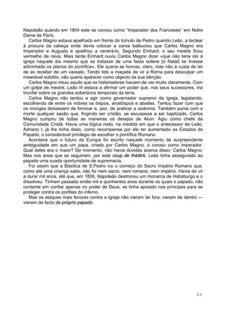 49
Napoleão quando em 1804 este se coroou como “Imperador dos Franceses“ em Notre
Dame de Paris.
Carlos Magno estava ajoelhado em frente do túmulo de Pedro quando Leão, a tactear
á procura da cabeça onde devia colocar a coroa balbuciou que Carlos Magno era
Imperador e Augusto e ajoelhou a venerá-lo. Segundo Einhard, o seu mestre ficou
vermelho de raiva. Mais tarde Einhard ouviu Carlos Magno dizer «que não teria ido à
igreja naquele dia mesmo que se tratasse de uma festa solene [o Natal] se tivesse
adivinhado os planos do pontífice». Ele queria as honras, claro, mas não à custa de ter
de as receber de um vassalo. Tendo tido a maçada de vir a Roma para desculpar um
miserável súbdito, não queria aparecer como objecto da sua bênção.
Carlos Magno intuiu aquilo que os historiadores haviam de ver muito claramente. Com
um golpe de mestre, Leão III estava a afirmar um poder que, nos seus sucessores, iria
triunfar sobre os grandes soberanos temporais da terra.
Carlos Magno não tardou a agir como governador supremo da Igreja, legislando,
escolhendo de entre os nobres os bispos, arcebispos e abades. Tentou fazer com que
os monges deixassem de fornicar e, pior, de praticar a sodomia. Também punia com a
morte qualquer saxão que, fingindo ser cristão, se escusasse a ser baptizado. Carlos
Magno cumpriu de todas as maneiras os desejos de Aluin. Agiu como chefe da
Comunidade Cristã. Havia uma lógica nisto, na medida em que o antecessor de Leão,
Adriano I, já lhe tinha dado, como recompensa por ele ter aumentado os Estados do
Papado, o considerável privilégio de escolher o pontífice Romano.
Acontece que o futuro da Europa foi escrito naquele momento de surpreendente
ambiguidade em que um papa, criado por Carlos Magno, o coroou como imperador.
Qual deles era o maior? De momento, não havia dúvidas acerca disso: Carlos Magno.
Mas nos anos que se seguiriam, por este coup de théâtre, Leão tinha assegurado ao
papado uma suada oportunidade de supremacia.
Foi assim que a Basílica de S.Pedro viu o começo do Sacro Império Romano que,
como até uma criança sabe, não foi nem sacro, nem romano, nem império. Havia de vir
a durar mil anos, até que, em 1806, Napoleão destronou um monarca de Habsburgo e o
dissolveu. Tinham passado então mil e quinhentos anos durante os quais o papado, não
contente em confiar apenas no poder de Deus, se tinha apoiado nos príncipes para se
proteger contra os portões do inferno.
Mas os ataques mais ferozes contra a Igreja não vieram de fora; vieram de dentro —
vieram de facto do próprio papado.
 