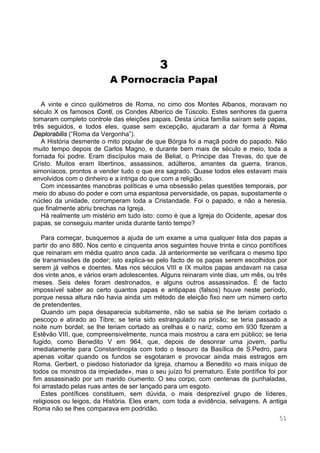 51
3
A Pornocracia Papal
A vinte e cinco quilómetros de Roma, no cimo dos Montes Albanos, moravam no
século X os famosos Conti, os Condes Alberico de Túscolo. Estes senhores da guerra
tomaram completo controle das eleições papais. Desta única família saíram sete papas,
três seguidos, e todos eles, quase sem excepção, ajudaram a dar forma à Roma
Deplorabilis (“Roma da Vergonha”).
A História desmente o mito popular de que Bórgia foi a maçã podre do papado. Não
muito tempo depois de Carlos Magno, e durante bem mais de século e meio, toda a
fornada foi podre. Eram discípulos mais de Belial, o Príncipe das Trevas, do que de
Cristo. Muitos eram libertinos, assassinos, adúlteros, amantes da guerra, tiranos,
simoníacos, prontos a vender tudo o que era sagrado. Quase todos eles estavam mais
envolvidos com o dinheiro e a intriga do que com a religião.
Com incessantes manobras políticas e uma obsessão pelas questões temporais, por
meio do abuso do poder e com uma espantosa perversidade, os papas, supostamente o
núcleo da unidade, corromperam toda a Cristandade. Foi o papado, e não a heresia,
que finalmente abriu brechas na Igreja.
Há realmente um mistério em tudo isto: como é que a Igreja do Ocidente, apesar dos
papas, se conseguiu manter unida durante tanto tempo?
Para começar, busquemos a ajuda de um exame a uma qualquer lista dos papas a
partir do ano 880. Nos cento e cinquenta anos seguintes houve trinta e cinco pontífices
que reinaram em média quatro anos cada. Já anteriormente se verificara o mesmo tipo
de transmissões de poder; isto explica-se pelo facto de os papas serem escolhidos por
serem já velhos e doentes. Mas nos séculos VIII e IX muitos papas andavam na casa
dos vinte anos, e vários eram adolescentes. Alguns reinaram vinte dias, um mês, ou três
meses. Seis deles foram destronados, e alguns outros assassinados. É de facto
impossível saber ao certo quantos papas e antipapas (falsos) houve neste período,
porque nessa altura não havia ainda um método de eleição fixo nem um número certo
de pretendentes.
Quando um papa desaparecia subitamente, não se sabia se lhe teriam cortado o
pescoço e atirado ao Tibre; se teria sido estrangulado na prisão; se teria passado a
noite num bordel; se lhe teriam cortado as orelhas e o nariz, como em 930 fizeram a
Estêvão VIII, que, compreensivelmente, nunca mais mostrou a cara em público; se teria
fugido, como Benedito V em 964, que, depois de desonrar uma jovem, partiu
imediatamente para Constantinopla com todo o tesouro da Basílica de S.Pedro, para
apenas voltar quando os fundos se esgotaram e provocar ainda mais estragos em
Roma. Gerbert, o piedoso historiador da Igreja, chamou a Benedito «o mais iníquo de
todos os monstros da impiedade», mas o seu juízo foi prematuro. Este pontífice foi por
fim assassinado por um marido ciumento. O seu corpo, com centenas de punhaladas,
foi arrastado pelas ruas antes de ser lançado para um esgoto.
Estes pontífices constituem, sem dúvida, o mais desprezível grupo de líderes,
religiosos ou leigos, da História. Eles eram, com toda a evidência, selvagens. A antiga
Roma não se lhes comparava em podridão.
 