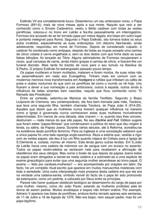 52
Estêvão VII era completamente louco. Desenterrou um seu antecessor corso, o Papa
Formoso (891-6), mais de nove meses após a sua morte. Naquilo que veio a ser
conhecido como o Sínodo Cadavérico, vestiu o fétido cadáver com todas as vestes
pontifícias, colocou-o no trono em Latrão e fez-lhe pessoalmente um interrogatório.
Formoso era acusado de se ter tornado papa por meios ilegais; era bispo em outro lugar
e portanto inelegível para Roma. Segundo o Papa Estêvão, isto tornava todos os seus
actos inválidos, especialmente as suas ordenações. Um diácono fala-barato, ainda
adolescente, respondeu em nome de Formoso. Depois de considerado culpado, o
cadáver foi condenado como antipapa, despido de todas as roupas excepto uma camisa
de cilício colada à carne engelhada e, sem os dois dedos com que tinha dado as suas
falsas bênçãos, foi lançado ao Tibre. Alguns admiradores de Formoso recuperaram o
corpo, qual carcassa de carne, ainda inteiro graças à camisa de cilício, e fizeram-lhe um
funeral discreto. Mais tarde foi trazido de novo para o seu túmulo na Basílica de
S.Pedro. O próprio Estêvão foi estrangulado passado pouco tempo.
Os papas mutilaram e foram mutilados, mataram e foram mortos. As suas vidas não
se assemelhavam em nada aos Evangelhos. Tinham mais em comum com os
modernos meninos ricos transformados em hooligans e rufiões que infestam os cafés de
praia e clubes nocturnos do que com os pontífices tal como o mundo os vê hoje. Uns
ficaram a dever a sua nomeação a pais ambiciosos, outros à espada, outros ainda à
influência de belas amantes bem nascidas, naquilo que ficou conhecido como “O
Reinado das Prostitutas“.
Entre as cortesãs, salientou-se Marózia da família Teofilato. Segundo o Bispo
Liutprand de Cremona, seu contemporâneo, ela fora bem treinada pela mãe, Teodora,
que teve uma segunda filha, também chamada Teodora, do Papa João X (914-29).
Aqueles que dizem que as mulheres nunca tiveram qualquer influência na maneira
como a Igreja é governada nunca conheceram estas duas mulheres incrivelmente
determinadas. Em menos de uma década, elas criaram — e, quando isso lhes conveio,
destruíram — nada menos do que oito papas. No seu Decline and Fall, Gibbon sugere
que foram estes “papas-fêmeas“ que condensaram a política do sexo que deu origem à
lenda, ou sátira, da Papisa Joana. Durante vários séculos, até à Reforma, acreditou-se
na existência deste pontífice feminino. Para os ingleses é uma consolação saberem que
a única papisa foi uma bela rapariga anglo-saxónica. Reza a estória que, vestida a rigor
com as vestes papais, ela deu à luz um filho quando viajava do Coliseu para a Igreja de
S.Clemente e, coitada, morreu ali mesmo. Esta lenda gerou outras lendas. Em S.João
de Latrão havia uma cadeira de mármore cor de sangue com um buraco no assento.
Todos os papas recém-eleitos se sentavam nela para receberem a afirmação de
obediência dos seus clérigos. Mas corria o boato de que depois da papisa Joana todos
os papas eram obrigados a sentar-se nesta cadeira e a submeter-se a uma espécie de
exame ginecológico para evitar que uma segunda mulher ascendesse ao trono papal. O
exame — feito por cardeais-mulheres? — era acompanhado por orações em latim. De
facto, há um completo ritual escrito que aparece em muitos manuscritos medievais com
toda a seriedade. Uma outra interpretação mais prosaica desta cadeira era que ela era
na verdade uma cadeira-sanita, símbolo visível do facto de o papa ter sido promovido
da esterqueira, como um pedinte, e colocado por Deus entre os príncipes.
Parece não haver qualquer obstáculo teológico ao desempenho do cargo de papa por
uma mulher, mesmo, como diz João Paulo, estando as mulheres proibidas pela lei
divina de serem padres. Muitos arcebispos e bispos não tinham ordens. Por exemplo,
Adriano V aparece nas listas de pontífices, embora tenha reinado apenas seis semanas,
de 11 de Julho a 18 de Agosto de 1276. Não era bispo, nem sequer padre, mas foi um
papa legítimo.
 