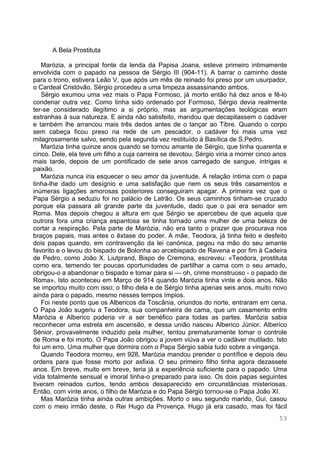 53
A Bela Prostituta
Marózia, a principal fonte da lenda da Papisa Joana, esteve primeiro intimamente
envolvida com o papado na pessoa de Sérgio III (904-11). A barrar o caminho deste
para o trono, estivera Leão V, que após um mês de reinado foi preso por um usurpador,
o Cardeal Cristóvão. Sérgio procedeu a uma limpeza assassinando ambos.
Sérgio exumou uma vez mais o Papa Formoso, já morto então há dez anos e fê-lo
condenar outra vez. Como tinha sido ordenado por Formoso, Sérgio devia realmente
ter-se considerado ilegítimo a si próprio, mas as argumentações teológicas eram
estranhas à sua natureza. E ainda não satisfeito, mandou que decapitassem o cadáver
e também lhe arrancou mais três dedos antes de o lançar ao Tibre. Quando o corpo
sem cabeça ficou preso na rede de um pescador, o cadáver foi mais uma vez
milagrosamente salvo, sendo pela segunda vez restituído à Basílica de S.Pedro.
Marózia tinha quinze anos quando se tornou amante de Sérgio, que tinha quarenta e
cinco. Dele, ela teve um filho a cuja carreira se devotou. Sérgio viria a morrer cinco anos
mais tarde, depois de um pontificado de sete anos carregado de sangue, intrigas e
paixão.
Marózia nunca iria esquecer o seu amor da juventude. A relação íntima com o papa
tinha-lhe dado um desígnio e uma satisfação que nem os seus três casamentos e
inúmeras ligações amorosas posteriores conseguiram apagar. A primeira vez que o
Papa Sérgio a seduziu foi no palácio de Latrão. Os seus caminhos tinham-se cruzado
porque ela passara ali grande parte da juventude, dado que o pai era senador em
Roma. Mas depois chegou a altura em que Sérgio se apercebeu de que aquela que
outrora fora uma criança espantosa se tinha tornado uma mulher de uma beleza de
cortar a respiração. Pela parte de Marózia, não era tanto o prazer que procurava nos
braços papais, mas antes o êxtase do poder. A mãe, Teodora, já tinha feito e desfeito
dois papas quando, em contravenção da lei canónica, pegou na mão do seu amante
favorito e o levou do bispado de Bolonha ao arcebispado de Ravena e por fim à Cadeira
de Pedro, como João X. Liutprand, Bispo de Cremona, escreveu: «Teodora, prostituta
como era, temendo ter poucas oportunidades de partilhar a cama com o seu amado,
obrigou-o a abandonar o bispado e tomar para si — oh, crime monstruoso - o papado de
Roma». Isto aconteceu em Março de 914 quando Marózia tinha vinte e dois anos. Não
se importou muito com isso; o filho dela e de Sérgio tinha apenas seis anos, muito novo
ainda para o papado, mesmo nesses tempos ímpios.
Foi neste ponto que os Albericos da Toscânia, oriundos do norte, entraram em cena.
O Papa João sugeriu a Teodora, sua companheira de cama, que um casamento entre
Marózia e Alberico poderia vir a ser benéfico para todas as partes. Marózia sabia
reconhecer uma estrela em ascensão, e dessa união nasceu Alberico Júnior. Alberico
Sénior, provavelmente induzido pela mulher, tentou prematuramente tomar o controle
de Roma e foi morto. O Papa João obrigou a jovem viúva a ver o cadáver mutilado. Isto
foi um erro. Uma mulher que dormira com o Papa Sérgio sabia tudo sobre a vingança.
Quando Teodora morreu, em 928, Marózia mandou prender o pontífice e depois deu
ordens para que fosse morto por asfixia. O seu primeiro filho tinha agora dezassete
anos. Em breve, muito em breve, teria já a experiência suficiente para o papado. Uma
vida totalmente sensual e imoral tinha-o preparado para isso. Os dois papas seguintes
tiveram reinados curtos, tendo ambos desaparecido em circunstâncias misteriosas.
Então, com vinte anos, o filho de Marózia e do Papa Sérgio tornou-se o Papa João XI.
Mas Marózia tinha ainda outras ambições. Morto o seu segundo marido, Gui, casou
com o meio irmão deste, o Rei Hugo da Provença. Hugo já era casado, mas foi fácil
 