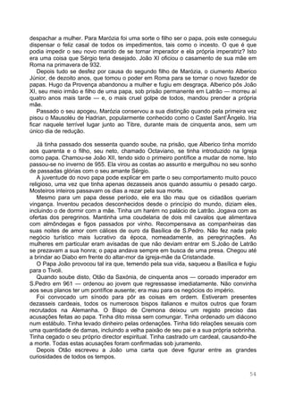 54
despachar a mulher. Para Marózia foi uma sorte o filho ser o papa, pois este conseguiu
dispensar o feliz casal de todos os impedimentos, tais como o incesto. O que é que
podia impedir o seu novo marido de se tornar imperador e ela própria imperatriz? Isto
era uma coisa que Sérgio teria desejado. João XI oficiou o casamento de sua mãe em
Roma na primavera de 932.
Depois tudo se desfez por causa do segundo filho de Marózia, o ciumento Alberico
Júnior, de dezoito anos, que tomou o poder em Roma para se tornar o novo fazedor de
papas. Hugo da Provença abandonou a mulher e fugiu em desgraça. Alberico pôs João
XI, seu meio irmão e filho de uma papa, sob prisão permanente em Latrão — morreu aí
quatro anos mais tarde — e, o mais cruel golpe de todos, mandou prender a própria
mãe.
Passado o seu apogeu, Marózia conservou a sua distinção quando pela primeira vez
pisou o Mausoléu de Hadrian, popularmente conhecido como o Castel Sant’Ângelo. Iria
ficar naquele terrível lugar junto ao Tibre, durante mais de cinquenta anos, sem um
único dia de redução.
Já tinha passado dos sessenta quando soube, na prisão, que Alberico tinha morrido
aos quarenta e o filho, seu neto, chamado Octaviano, se tinha introduzido na Igreja
como papa. Chamou-se João XII, tendo sido o primeiro pontífice a mudar de nome. Isto
passou-se no inverno de 955. Ela virou as costas ao assunto e mergulhou no seu sonho
de passadas glórias com o seu amante Sérgio.
A juventude do novo papa pode explicar em parte o seu comportamento muito pouco
religioso, uma vez que tinha apenas dezasseis anos quando assumiu o pesado cargo.
Mosteiros inteiros passavam os dias a rezar pela sua morte.
Mesmo para um papa desse período, ele era tão mau que os cidadãos queriam
vingança. Inventou pecados desconhecidos desde o princípio do mundo, diziam eles,
incluindo o de dormir com a mãe. Tinha um harém no palácio de Latrão. Jogava com as
ofertas dos peregrinos. Mantinha uma coudelaria de dois mil cavalos que alimentava
com almôndegas e figos passados por vinho. Recompensava as companheiras das
suas noites de amor com cálices de ouro da Basílica de S.Pedro. Não fez nada pelo
negócio turístico mais lucrativo da época, nomeadamente, as peregrinações. As
mulheres em particular eram avisadas de que não deviam entrar em S.João de Latrão
se prezavam a sua honra; o papa andava sempre em busca de uma presa. Chegou até
a brindar ao Diabo em frente do altar-mor da igreja-mãe da Cristandade.
O Papa João provocou tal ira que, temendo pela sua vida, saqueou a Basílica e fugiu
para o Tivoli.
Quando soube disto, Otão da Saxónia, de cinquenta anos — coroado imperador em
S.Pedro em 961 — ordenou ao jovem que regressasse imediatamente. Não convinha
aos seus planos ter um pontífice ausente; era mau para os negócios do império.
Foi convocado um sínodo para pôr as coisas em ordem. Estiveram presentes
dezasseis cardeais, todos os numerosos bispos italianos e muitos outros que foram
recrutados na Alemanha. O Bispo de Cremona deixou um registo preciso das
acusações feitas ao papa. Tinha dito missa sem comungar. Tinha ordenado um diácono
num estábulo. Tinha levado dinheiro pelas ordenações. Tinha tido relações sexuais com
uma quantidade de damas, incluindo a velha paixão de seu pai e a sua própria sobrinha.
Tinha cegado o seu próprio director espiritual. Tinha castrado um cardeal, causando-lhe
a morte. Todas estas acusações foram confirmadas sob juramento.
Depois Otão escreveu a João uma carta que deve figurar entre as grandes
curiosidades de todos os tempos.
 