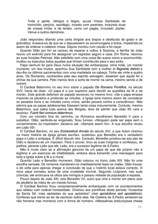 55
Toda a gente, clérigos e leigos, acusa Vossa Santidade de
homicídio, perjúrio, sacrilégio, incesto com parentes, incluindo duas
de vossas irmãs, e de terdes, como um pagão, invocado Júpiter,
Vénus e outros demónios.
João respondeu ditando uma carta dirigida aos bispos e destituída de gosto e de
gramática. Avisava-os de que se o depusessem os excomungaria a todos, impedindo-os
assim de ordenar e celebrar missa. Depois montou num cavalo e foi caçar.
Quando Otão por fim se cansou de esperar e voltou à Saxónia, a família de João
reuniu um exército para lhe assegurar um regresso seguro a casa. Em Roma, retomou
as suas funções Petrinas. Não satisfeito com uma coisa tão suave como a excomunhão,
mutilou ou executou todos aqueles que tinham contribuído para o seu exílio.
Papa nenhum foi para Deus numa situação tão embaraçosa. Uma noite, um marido
ciumento, um dos muitos, apanhou Sua Santidade com a mulher in flagrante delicto e
deu-lhe os últimos sacramentos com uma martelada na cabeça. Tinha ele vinte e quatro
anos. Os Romanos, conhecidos pelo seu espírito selvagem, disseram que aquilo foi o
clímax da sua carreira. Pelo menos teve a sorte de morrer na cama, mesmo sendo a de
outrem.
O Cardeal Belarmino no seu livro sobre o papado De Romano Pontifice, no século
XVII, havia de dizer: «O papa é o juiz supremo para decidir as questões da fé e da
moral». Este grande defensor do papado escreveu no mesmo livro: «Se o papa errasse
impondo os pecados e proibindo as virtudes, a Igreja teria mesmo assim de considerar
os pecados bons e as virtudes como vícios, senão pecaria contra a consciência». Não
admira que os papas adolescentes fizessem tanta coisa impunemente. Contudo, mesmo
Belarmino, que sabia tudo acerca dos Bórgias, teve de admitir que João XII «era a
escória». Fuerit fieri omnium deterrimus.
Com um monstro fora do caminho, os Romanos escolheram Benedito V para o
substituir. Otão, sentindo-se enganado, ficou furioso. «Ninguém pode ser papa sem o
consentimento do imperador» declarou ele. «Sempre assim foi». A sua escolha recaiu
em Leão VIII.
O Cardeal Barónio, no seu Ecclesistical Annals do século XVI, a que Acton chamou
«a maior história da Igreja jamais escrita», sustentou que Benedito era o verdadeiro
papa e Leão o antipapa. É difícil discutir isto. Contudo, Benedito prostrou-se aos pés de
Otão e declarou-se um impostor. Para o provar, tirou as suas insígnias e confessou, de
joelhos, perante Leão que ele, Leão, era o sucessor legítimo de S.Pedro.
Não é muito claro se a afirmação genuína de um papa de que ele próprio não é
legítimo é um exercício de infalibilidade, embora deva transmitir uma mensagem para
toda a Igreja sobre a fé e a moral.
Quando Leão e Benedito morreram, Otão colocou no trono João XIII. Não foi uma
escolha sensata. Os romanos mandaram-no imediatamente fazer as malas. Otão trouxe-
o de volta para apenas chegar à conclusão de que o instinto local estava correcto. O
novo papa cometeu actos de uma crueldade incrível. Segundo Liutprand, nas suas
crónicas, ele arrancava os olhos aos inimigos e passou metade da população à espada.
Pouco depois de João XIII, veio Benedito VII, outro que viria a morrer em pleno acto
de adultério às mãos de um marido furioso.
O Cardeal Barónio ficou compreensivelmente embaraçado com os acontecimentos
que relatou com notável honestidade. Chamou aos pontífices deste período “invasores
da Santa Sé, mais apóstatas do que apóstolos” (non apostolicos sed apostaticos).
Confessa que treme ao ter de escrever sobre eles. Na Cadeira de S.Pedro sentaram-se
não homens mas monstros com a forma de homens. «Messalinas presunçosas cheias
 