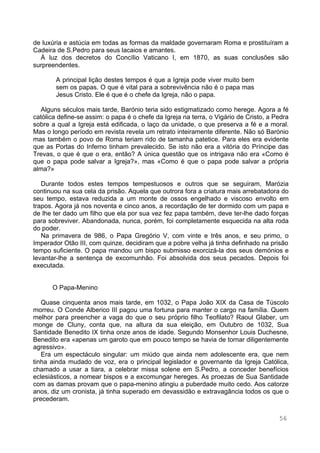 56
de luxúria e astúcia em todas as formas da maldade governaram Roma e prostituíram a
Cadeira de S.Pedro para seus lacaios e amantes.
À luz dos decretos do Concílio Vaticano I, em 1870, as suas conclusões são
surpreendentes.
A principal lição destes tempos é que a Igreja pode viver muito bem
sem os papas. O que é vital para a sobrevivência não é o papa mas
Jesus Cristo. Ele é que é o chefe da Igreja, não o papa.
Alguns séculos mais tarde, Barónio teria sido estigmatizado como herege. Agora a fé
católica define-se assim: o papa é o chefe da Igreja na terra, o Vigário de Cristo, a Pedra
sobre a qual a Igreja está edificada, o laço da unidade, o que preserva a fé e a moral.
Mas o longo período em revista revela um retrato inteiramente diferente. Não só Barónio
mas também o povo de Roma teriam rido de tamanha patetice. Para eles era evidente
que as Portas do Inferno tinham prevalecido. Se isto não era a vitória do Príncipe das
Trevas, o que é que o era, então? A única questão que os intrigava não era «Como é
que o papa pode salvar a Igreja?», mas «Como é que o papa pode salvar a própria
alma?»
Durante todos estes tempos tempestuosos e outros que se seguiram, Marózia
continuou na sua cela da prisão. Aquela que outrora fora a criatura mais arrebatadora do
seu tempo, estava reduzida a um monte de ossos engelhado e viscoso envolto em
trapos. Agora já nos noventa e cinco anos, a recordação de ter dormido com um papa e
de lhe ter dado um filho que ela por sua vez fez papa também, deve ter-lhe dado forças
para sobreviver. Abandonada, nunca, porém, foi completamente esquecida na alta roda
do poder.
Na primavera de 986, o Papa Gregório V, com vinte e três anos, e seu primo, o
Imperador Otão III, com quinze, decidiram que a pobre velha já tinha definhado na prisão
tempo suficiente. O papa mandou um bispo submisso exorcizá-la dos seus demónios e
levantar-lhe a sentença de excomunhão. Foi absolvida dos seus pecados. Depois foi
executada.
O Papa-Menino
Quase cinquenta anos mais tarde, em 1032, o Papa João XIX da Casa de Túscolo
morreu. O Conde Alberico III pagou uma fortuna para manter o cargo na família. Quem
melhor para preencher a vaga do que o seu próprio filho Teofilato? Raoul Glaber, um
monge de Cluny, conta que, na altura da sua eleição, em Outubro de 1032, Sua
Santidade Benedito IX tinha onze anos de idade. Segundo Monsenhor Louis Duchesne,
Benedito era «apenas um garoto que em pouco tempo se havia de tornar diligentemente
agressivo».
Era um espectáculo singular: um miúdo que ainda nem adolescente era, que nem
tinha ainda mudado de voz, era o principal legislador e governante da Igreja Católica,
chamado a usar a tiara, a celebrar missa solene em S.Pedro, a conceder benefícios
eclesiásticos, a nomear bispos e a excomungar hereges. As proezas de Sua Santidade
com as damas provam que o papa-menino atingiu a puberdade muito cedo. Aos catorze
anos, diz um cronista, já tinha superado em devassidão e extravagância todos os que o
precederam.
 