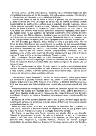 57
S.Pedro Damião, um fino juiz do pecado, exclamou: «Esse miserável regalou-se com
imoralidades do princípio ao fim da sua vida». Outro observador escreveu: «Um demónio
do inferno disfarçado de padre ocupou a Cadeira de Pedro».
Teve muitas vezes de sair de Roma à pressa. A primeira vez, nas festividades de
S.Pedro e S.Paulo em 1033, um eclipse do sol que deu ao interior da Basílica um tom
fantasmagórico de açafrão foi o pretexto para o expulsar. Quando regressou, alguns
nobres tentaram derrubá-lo durante a missa. Falharam. Quando Benedito foi de novo
varrido de Roma, o exército do Imperador Conrado empurrou-o de novo para lá. Em
1046, tendo sido uma vez mais expulso por saque, assassínio e opressão, voltou para o
seu Túscolo natal. Na sua ausência, os Romanos escolheram outro pontífice, Silvestre
III, um homem dos Montes Sabinos. Decidiram que era de longe melhor violar a lei
canónica e ofender a divindade do que suportar Benedito IX. Depois de cinquenta dias
felizes, o papa-menino foi reposto pela família, que persuadiu Silvestre a ir-se embora.
Por fim, Benedito quis resignar. Tinha debaixo de olho a sua bela prima, filha de
Girard de Saxo. Girard deu o seu consentimento na condição de que o papa abdicasse.
Num surpreendente ataque de escrúpulos, Benedito decidiu verificar se esse era um dos
seus direitos. Consultou o seu padrinho, João Graciano, Arcipreste de S.João ad Portam
Latinam. Graciano era um homem notável; completamente analfabeto, vivia em
castidade, como um lírio entre espinhos. Graciano assegurou-lhe que tinha o direito de
resignar. E mais, já tinha um sucessor alinhado. E bateu no peito.
Feliz por resignar, Benedito exigiu um prémio de despedida de uma a duas mil libras
(peso). Depois de uma difícil negociação fixou-se na totalidade da Caixa das Esmolas de
Pedro na Inglaterra. Nenhuma colecta feita pelos católicos ingleses foi alguma vez tão
bem empregue.
Por entre manifestações de júbilo, Benedito, depois de se dispensar da obrigação de
celibato, abdicou no Primeiro de Maio de 1045. «Devotado ao prazer,» havia de escrever
o Papa Victor II, «preferiu viver mais como Epicuro do que como bispo… Saiu da cidade
e mudou-se para um dos seus castelos no campo».
João Graciano, agora Gregório VI, foi alvo de severas críticas. Muitos papas houve
que compraram o papado; nenhum, senão ele, jamais o tinha comprado de volta.
Gregório argumentava que tinha feito um favor à Igreja. E Benedito salientava que não
tinha sido pago para sair; tinha simplesmente recuperado a despesa original feita pelo
pai.
Gregório poderia ter conseguido os seus intentos se Benedito, agora o civil Teofilato
de Túscolo não tivesse sido rejeitado pela sua amada dama. Estava determinado a
voltar. Com Silvestre ainda no activo, havia agora três reclamantes ao trono: Silvestre
em S.Pedro, Gregório em Latrão e Benedito à espera do momento propício nos Montes
Albanos.
Entretanto em Roma os cofres estavam vazios; toda a gente, desde os papas ao mais
insignificante porteiro, era simoníaca; todos os clérigos tinham pelo menos uma amante;
e as igrejas estavam a cair.
Neste momento crítico, entra em cena Henrique da Alemanha. Era conhecido por
duas coisas: detestava a simonia e queria ser imperador mais do que qualquer outra
coisa no mundo. A força venceu onde a exortação moral tinha falhado.
Em Sutria, no caminho para Roma, convocou um sínodo. Sob a sua direcção,
Silvestre foi julgado como impostor; foi reduzido à condição de leigo e condenado a
passar o resto dos seus dias num mosteiro muito rigoroso, se havia algum assim.
Benedito tinha resignado e, segundo Henrique, destruíra ele mesmo qualquer
possibilidade de regresso. Quanto a Gregório VI, Henrique agradeceu-lhe o ter livrado a
 