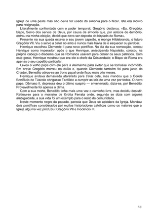 58
Igreja de uma peste mas não devia ter usado da simonia para o fazer. Isto era motivo
para resignação.
Literalmente confrontado com o poder temporal, Gregório declarou: «Eu, Gregório,
bispo, Servo dos servos de Deus, por causa da simonia que, por astúcia do demónio,
entrou na minha eleição, decidi que devo ser deposto do bispado de Roma».
Presente na sua queda estava o seu jovem capelão, o monge Hildebrando, o futuro
Gregório VII. Viu o servo a bater no amo e nunca mais havia de o esquecer ou perdoar.
Henrique escolheu Clemente II para novo pontífice. No dia da sua nomeação, coroou
Henrique como imperador, após o que Henrique, antecipando Napoleão, colocou na
própria cabeça o diadema que os Romanos usavam para coroar os seus patrícios. Com
este gesto, Henrique mostrou que era ele o chefe da Cristandade; o Bispo de Roma era
apenas o seu capelão particular.
Levou o velho papa com ele para a Alemanha para evitar que se tornasse incómodo.
Em breve Gregório morreu no exílio e, quando Clemente também foi para junto do
Criador, Benedito atirou-se ao trono papal onde ficou mais oito meses.
Henrique andava demasiado atarefado para tratar dele, mas mandou que o Conde
Bonifácio de Túscolo obrigasse Teofilato a cumprir as leis de uma vez por todas. O novo
papa, Dâmaso II, depressa deu o último suspiro — envenenado, dizia-se, por Benedito.
Provavelmente foi apenas o clima.
Com a sua morte, Benedito tinha mais uma vez o caminho livre, mas decidiu desistir.
Retirou-se para o mosteiro de Grotta Ferrata onde, segundo se dizia com alguma
ambiguidade, a sua vida foi um exemplo para o resto da comunidade.
Neste momento negro do papado, parecia que Deus se apiedara da Igreja. Mandou
dois pontífices considerados por muitos historiadores católicos como os maiores que a
Igreja alguma vez produziu: Gregório VII e Inocêncio III.
 