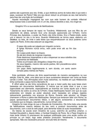 60
padres são superiores aos reis. Então, a que distância acima de todos eles é que está o
papa, sucessor de Pedro? Não era seu dever reduzir os príncipes ao seu real tamanho
para lhes dar uma lição de humildade?
Aquela recordação inapagável fez com que este homem de vontade inflexível
desprezasse toda a autoridade civil. E um dia, estava decidido a isso, iria vingar-se.
Gregório VII e a sua escola de falsificadores
Desde os seus tempos de rapaz na Toscânia, Hildebrando, que era filho de um
carpinteiro de aldeia, sempre teve uma devoção apaixonada por S.Pedro. Como
Príncipe dos Apóstolos, o poder de Pedro não tinha limites. Era o Pastor-chefe, podia
unir e desunir no céu e na terra. Quando Hildebrando se tornou papa, elaborou um
Dictatus, ou lista, de vinte e sete teses que esquematizavam os seus poderes como
vigário de Pedro. Entre elas estavam as seguintes:
O papa não pode ser julgado por ninguém na terra.
A Igreja Romana nunca errou, nem pode errar até ao fim dos
tempos.
Só o papa pode depor os bispos.
Só ele tem direito às insígnias imperiais.
Pode destronar imperadores e reis e dispensar os seus súbditos dos
juramentos de fidelidade.
Todos os príncipes são obrigados a beijar-lhe os pés.
Os seus legados, mesmo não sendo padres, têm precedência sobre
todos os bispos.
Um papa eleito legitimamente é, sem dúvida, um santo assim
tornado pelos méritos de Pedro.
Esta santidade, afirmava ele tê-la experimentado de maneira esmagadora na sua
eleição. Esta foi, aliás, uma ideia que os seus sucessores deixaram cair como se fosse
carvão a arder. Tais afirmações eram muito estranhas, na medida em que Hildebrando
tinha conhecido o papa-menino Benedito IX.
É difícil saber se ele tinha consciência de que a maior parte das suas teses eram
baseadas em documentos falsificados. O menos que se pode dizer é que a sua
ingenuidade era alarmante, especialmente se tivermos em conta aquilo que o Novo
Testamento diz sobre os erros de S.Pedro. Estas falsificações faziam crer que as suas
pretensões em relação ao poder absoluto eram baseadas em antigos registos
zelosamente guardados nos arquivos de Roma. Durante sete séculos, os Gregos
chamaram a Roma a pátria das falsificações. Sempre que tentavam falar com Roma, os
papas apresentavam documentos falsos, e até alguns acrescentos a documentos
conciliares que os Gregos, naturalmente, nunca tinham visto.
Gregório foi mais longe do que a Doação de Constantino. Ele tinha toda uma escola
de falsificadores mesmo debaixo do seu nariz a produzir documentos atrás de
documentos, com o aval do selo papal, para alimentar todas as suas necessidades.
Os líderes da escola eram Anselmo de Lucca, sobrinho do pontífice anterior, o
Cardeal Deusdedit e, depois deles, o Cardeal Gregório de Pavia. Se o Papa Gregório (e
mais tarde Urbano II) precisavam de qualquer justificação para uma acção contra um
príncipe ou um bispo, logo estes prelados produziam, literalmente, o documento
apropriado. Não era necessário procurar; era tudo feito ali mesmo.
 