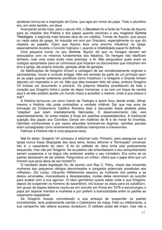62
apoteose tornou-se a inspiração da Cúria, que agia em nome do papa. Todo o plumitivo
era, em certo sentido, um deus.
Avançando ainda mais, para o século XIII, o Decretum foi a fonte de Tomás de Aquino
para as citações dos Padres e dos papas quando escreveu o seu magistral Summa
Theologica, a segunda mais famosa obra de um católico. Tomás de Aquino, que pouco
ou nada sabia de grego, foi induzido em erro por Graciano, especialmente no que diz
respeito ao papado. Claro que Aquino teve uma enorme influência na Igreja,
especialmente durante o Concílio Vaticano I, quando a infalibilidade papal foi definida.
Uma pequena ironia: no seu Summa, Aquino diz que os hereges deviam ser
executados com os mesmos fundamentos dos falsários. Os hereges não falsificam
dinheiro, mas uma coisa muito mais preciosa: a fé. Não perguntava quais eram os
castigos apropriados para os criminosos que forjaram os documentos que induziram em
erro a Igreja, ele próprio incluído, geração atrás de geração.
As falsificações de Gregório tinham a vantagem de ser simultaneamente originais e
sacrossantas, novas e contudo antigas. Não era sensato da parte de um príncipe opor-
se ao papa quando anteriores pontífices como Inocêncio I e Gregório o Grande tinham
deposto um imperador e um rei. Não que eles tivessem feito tal coisa, embora Gregório
VII tivesse um documento a prová-lo. Os próprios falsários acreditavam de todo o
coração que Gregório tinha o poder de depor monarcas, e se com um toque de caneta
aqui e ali eles podiam ajudar um mundo ímpio a acreditar o mesmo, onde é que estava o
mal?
A História tornou-se um ramo menor da Teologia e assim ficou desde então. Afinal,
mesmo a História não pode contradizer a verdade infalível. Daí que nos anos de
formação do Cristianismo Católico Romano toda a discussão fosse abafada pelas
“citações“ que eram imediatamente fabricadas. O desenvolvimento não veio
espontaneamente, foi antes metido à força em padrões preestabelecidos. A tradicional
sujeição dos papas aos Concílios Gerais em matérias de fé e de moral foi invertida.
Opiniões controversas e por vezes absurdas tornaram-se dogmas; opiniões parciais
eram consagradas como ensinamentos católicos intemporais e irreversíveis.
Fabricar a História não é uma pequena coisa.
Mal foi eleito, Gregório VII começou a reformar tudo. Primeiro, para assegurar que a
Igreja nunca fosse despojada dos seus bens, tentou eliminar a “fornicação“ universal,
isto é, o casamento do clero. A lei do celibato do clero tinha sido praticamente
esquecida, mas não por Gregório. Se os padres não emendassem o seu comportamento
seriam suspensos e os leigos não poderiam aceitar o seu ministério. Era como se os
padres deixassem de ser padres. Perguntava um crítico: «Será que o papa diria que um
homem que peca deixa de ser homem?»
O resultado desta legislação foi, de acordo com Ray C. Petry, «fazer das inocentes
mulheres dos pequenos clérigos desnorteados e zangados potenciais prostitutas aos
milhares». Diz Lecky: «Quando Hildebrando separou as mulheres dos padres e as
deixou arruinadas, inconsoláveis e desesperadas, muitas delas recorreram ao suicídio
para acabar com a sua agonia». O clero germânico queria saber onde é que Gregório,
depois de suspender os homens do sacerdócio, iria buscar os anjos para os substituir».
Um grupo de bispos italianos reuniu-se em concílio em Pavia em 1076 e excomungou o
papa por separar maridos e mulheres e por preferir a licenciosidade entre os padres ao
casamento respeitável.
Se Gregório tivesse concretizado a sua ameaça de suspender os padres
incontinentes, teria praticamente varrido o Catolicismo do mapa. Feliz ou infelizmente, a
sua campanha não obteve sucesso duradouro. O celibato podia ele impor, mas não a
 