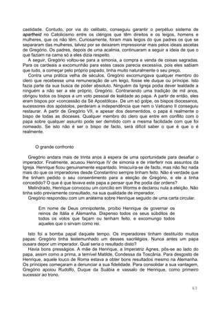 63
castidade. Contudo, por via do celibato, conseguiu garantir o perpétuo sistema de
apartheid no Catolicismo entre os clérigos que têm direitos e os leigos, homens e
mulheres, que os não têm. Curiosamente, foram mais leigos do que padres os que se
separaram das mulheres, talvez por se deixarem impressionar mais pelos ideais ascetas
de Gregório. Os padres, depois de uma acalmia, continuaram a seguir a ideia de que o
que faziam na cama só a eles dizia respeito.
A seguir, Gregório voltou-se para a simonia, a compra e venda de coisas sagradas.
Para os cardeais a excomunhão para estes casos parecia excessiva, pois eles sabiam
que tudo, a começar pelo próprio papado, tinha muito naturalmente o seu preço.
Contra uma prática velha de séculos, Gregório excomungava qualquer membro do
clero que recebesse uma remuneração de um leigo, fosse ele duque ou príncipe. Isto
fazia parte da sua busca de poder absoluto. Ninguém da Igreja podia dever lealdade a
ninguém a não ser a ele próprio, Gregório. Contrariando uma tradição de mil anos,
obrigou todos os bispos a um voto pessoal de lealdade ao papa. A partir de então, eles
eram bispos por «concessão da Sé Apostólica». De um só golpe, os bispos diocesanos,
sucessores dos apóstolos, perderam a independência que nem o Vaticano II conseguiu
restaurar. A partir de Gregório VII, e apesar dos desmentidos, o papa é realmente o
bispo de todas as dioceses. Qualquer membro do clero que entre em conflito com o
papa sobre qualquer assunto pode ser demitido com a mesma facilidade com que foi
nomeado. Se isto não é ser o bispo de facto, será difícil saber o que é que o é
realmente.
O grande confronto
Gregório andara mais de trinta anos à espera de uma oportunidade para desafiar o
imperador. Finalmente, acusou Henrique IV de simonia e de interferir nos assuntos da
Igreja. Henrique ficou genuinamente espantado. Imiscuíra-se de facto, mas não fez nada
mais do que os imperadores desde Constantino sempre tinham feito. Não é verdade que
lhe tinham pedido o seu consentimento para a eleição de Gregório, e ele a tinha
concedido? O que é que levava este papa a pensar que lhe podia dar ordens?
Melindrado, Henrique convocou um concílio em Worms e declarou nula a eleição. Não
tinha sido previamente consultado, na sua qualidade de imperador.
Gregório respondeu com um anátema sobre Henrique seguido de uma carta circular.
Em nome de Deus omnipotente, proíbo Henrique de governar os
reinos de Itália e Alemanha. Dispenso todos os seus súbditos de
todos os votos que façam ou tenham feito, e excomungo todos
aqueles que o sirvam como rei.
Isto foi a bomba papal daquele tempo. Os imperadores tinham destituído muitos
papas: Gregório tinha testemunhado um desses sacrilégios. Nunca antes um papa
ousara depor um imperador. Qual seria o resultado disto?
Havia bons presságios. A mãe de Henrique, a Imperatriz Agnes, pôs-se ao lado do
papa, assim como a prima, a temível Matilde, Condessa da Toscânia. Para desgosto de
Henrique, aquele louco de Roma estava a obter bons resultados mesmo na Alemanha.
Os príncipes começaram a denunciar a sua fidelidade. Para consolidar a sua vantagem,
Gregório apoiou Rudolfo, Duque da Suábia e vassalo de Henrique, como primeiro
sucessor ao trono.
 