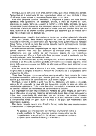 64
Henrique, agora com vinte e um anos, compreendeu que estava encostado à parede.
Aproximava-se o aniversário da sua excomunhão, altura em que perderia o reino
oficialmente e para sempre, a menos que fizesse a paz com o papa.
Com uma pequena comitiva, atravessou a Borgonha e passou um natal familiar
agradável, mas apreensivo, em Besançon. Depois, a meio do Inverno de 1077,
atravessou os Alpes. Com ele, seguiam a mulher e o filho bebé, Conrado. Os guias
camponeses tiveram de escavar uma passagem na neve e puxar a rainha num trenó de
pele de boi. Caíram por ravinas e perderam a maior parte dos cavalos. Uma vez em
Itália, reuniram-se ao enorme exército Lombardo que esperava que ele viesse pôr o
papa no seu lugar. Mas ele desiludiu-os.
Gregório estava protegido dos Lombardos dentro das paredes triplas da fortaleza de
Matilde, em Canossa. Esta fortaleza erguia-se no cume de uma colina escarpada,
matizada de vermelho, nos contrafortes dos Apeninos. Trinta quilómetros para noroeste
ficava Parma, invisível no meio das brumas daquele inverno particularmente rigoroso.
Em Canossa Henrique apelou à paz.
Através de intermediários Gregório impôs as regras. Henrique devia enviar a coroa e
demais adereços reais para Sua Santidade se desfazer deles. Devia confessar
publicamente que era indigno de ser imperador depois do seu vergonhoso
comportamento em Worms e finalmente devia prometer cumprir a penitência que lhe
fosse imposta pelo papa, fosse ela qual fosse.
Depois de manifestar o seu acordo, Henrique subiu a branca encosta até à fortaleza,
temeroso e só. Passada a primeira portada, detiveram-no no cercado seguinte. Muito
acima dele apareceu o papa com todos os adereços pontifícios para saborear a sua
humilhação.
Com um vento de leste a assobiar à sua volta, Henrique foi despojado das suas
insígnias reais e obrigado a despir-se. Atiraram-lhe uma túnica de lã tão grosseira como
uma camisa de cilício.
Veste isso. Gregório, com a sua própria camisa de cilício bem chegada às costas
fustigadas e escondida pelas roupas, apenas gesticulou, não se dignando a falar para
alguém que não estava em comunhão com Deus e com a Igreja.
Henrique, a bater o dente, a pele roxa do frio, obedeceu. Em cabelo e descalço,
estava de pé, enterrado na neve até aos tornozelos, envolto no pano de cilício de
mendicância e penitência. Tinha numa das mãos um vasculho e na outra uma tesoura
de tosquiar, símbolos da sua vontade em ser chicoteado e ciliciado.
E o imperador do Sacro Império Romano, herdeiro de Carlos Magno, ali esteve três
dias e três noites, em jejum do nascer do sol até muito depois das estrelas começarem a
brilhar, num espectáculo tão deplorável que os parentes nas ameias choravam
sonoramente, incapazes de continuar a olhar. Hora após hora, Henrique com os cabelos
e sobrancelhas hirtos do gelo, rezou a Deus e ao papa por misericórdia com
estremecidos suspiros.
Mais tarde, naquele mesmo ano, Gregório fez um relato das suas próprias acções
numa carta aos príncipes germânicos:
As pessoas que intercederam por Henrique murmuraram sobre a
grande crueldade do Papa. Algumas ousaram mesmo dizer que tal
comportamento era mais próprio da bárbara crueldade de um tirano
do que da justa severidade de um juiz eclesiástico.
 