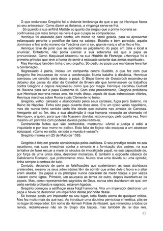 65
O que endureceu Gregório foi a distante lembrança do que o pai de Henrique fizera
ao seu antecessor. Como dizem os italianos, a vingança serve-se fria.
Só quando a sua anfitriã Matilde ao quarto dia alegou que o primo morreria se
continuasse por mais tempo na neve é que o papa se compadeceu.
Henrique foi arrastado para dentro, um monte de carne gelada, para se apresentar
esfarrapado perante o pontífice de tiara na cabeça. Esbelto e bem parecido, aquele
dominava o feio anão moreno da Toscânia com o seu grande nariz e olhar fixo e frio.
Henrique teve de jurar que se submetia ao julgamento do papa em data e local a
anunciar. Entretanto, não podia exercer a sua soberania até que o papa se
pronunciasse. Como Maquiavel observou na sua História de Florença, «Henrique foi o
primeiro príncipe que teve a honra de sentir a estocada cortante das armas espirituais».
Mas Henrique também tinha o seu orgulho. Só pediu ao papa que mandasse levantar
a condenação.
Regressado à pátria, iniciou um campanha contra Rudolfo, o que fez com que
Gregório lhe impusesse de novo a condenação. Numa batalha à distância, Henrique
convocou um concílio para depor o papa. O Bispo Berno de Osnabrüch escondeu-se
debaixo dos panos do altar da Catedral de Brixen até que terminassem os trabalhos
contra Gregório e depois reapareceu como que por magia. Henrique escolheu Guibert
de Ravena para ser o papa Clemente III. Com este procedimento, Gregório profetizou
que Henrique morreria nesse ano. Ao invés disso, depois de duas estrondosas vitórias,
Henrique marchou sobre Roma e pôs Clemente no trono.
Gregório, velho, cansado e abandonado pelos seus cardeais, fugiu para Salerno, no
Reino de Nápoles. Tinha sido papa durante doze anos. Era um típico verão napolitano,
mas ele nunca tinha sentido tanto frio desde que estivera nas ameias de Canossa.
Arrogante até ao fim, deu a sua absolvição à raça humana «excepto ao chamado rei
Henrique», a quem, para que não ficassem dúvidas, excomungou pela quarta vez. Nem
mesmo um pontífice com poderes divinos podia redimi-lo.
Contrariando factos que são conhecidos, murmurou: «Amei a justiça e odiei a
iniquidade e por isso morro no exílio». Esta falta de lógica não escapou a um assessor
episcopal. «Como no exílio, se todo o mundo é vosso?»
Gregório morreu em 25 de Maio de 1085.
Gregório é tido em grande consideração pelos católicos. O seu prestígio reside no seu
ascetismo, nas suas invectivas contra a simonia e a fornicação dos padres, na sua
tentativa de fazer recuar a maré de séculos de imoralidade papal, na sua capacidade de,
por força de uma única ideia, destronar monarcas. É também o expoente clássico do
Catolicismo Romano, que praticamente criou. Nunca teve uma dúvida ou uma opinião;
tinha sempre a certeza de tudo.
Contudo, deixando de parte as falsificações que sustentaram as suas duvidosas
pretensões, mesmo os seus admiradores têm de admitir que antes dele o trono e o altar
eram aliados. Os papas e os príncipes nunca deixaram de medir forças e por vezes
lutaram como tigres. Primeiro, um usurpava as terras do outro, depois invertiam-se os
papeis. Mas, como representantes sagrados de Deus, nunca eles duvidaram de que, em
certo sentido profundo e sagrado, estavam ligados.
Gregório começou a estilhaçar essa frágil harmonia. Vira um imperador destronar um
papa e havia de destronar um imperador desse por onde desse.
Se tivesse posto um imperador no seu lugar, teria ficado acima de qualquer crítica.
Mas fez muito mais do que isso. Ao introduzir uma doutrina perniciosa e herética, pôs-se
no lugar do imperador. Em nome do Homem Pobre de Nazaré, que renunciou a todos os
reinos, reclamava-se não só de Bispo dos bispos, mas também de rei dos reis.
 
