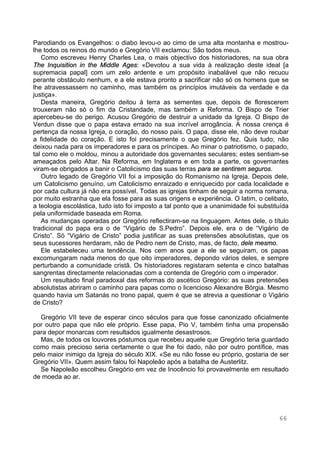 66
Parodiando os Evangelhos: o diabo levou-o ao cimo de uma alta montanha e mostrou-
lhe todos os reinos do mundo e Gregório VII exclamou: São todos meus.
Como escreveu Henry Charles Lea, o mais objectivo dos historiadores, na sua obra
The Inquisition in the Middle Ages: «Devotou a sua vida à realização deste ideal [a
supremacia papal] com um zelo ardente e um propósito inabalável que não recuou
perante obstáculo nenhum, e a ele estava pronto a sacrificar não só os homens que se
lhe atravessassem no caminho, mas também os princípios imutáveis da verdade e da
justiça».
Desta maneira, Gregório deitou à terra as sementes que, depois de florescerem
trouxeram não só o fim da Cristandade, mas também a Reforma. O Bispo de Trier
apercebeu-se do perigo. Acusou Gregório de destruir a unidade da Igreja. O Bispo de
Verdun disse que o papa estava errado na sua incrível arrogância. A nossa crença é
pertença da nossa Igreja, o coração, do nosso país. O papa, disse ele, não deve roubar
a fidelidade do coração. E isto foi precisamente o que Gregório fez. Quis tudo; não
deixou nada para os imperadores e para os príncipes. Ao minar o patriotismo, o papado,
tal como ele o moldou, minou a autoridade dos governantes seculares; estes sentiam-se
ameaçados pelo Altar. Na Reforma, em Inglaterra e em toda a parte, os governantes
viram-se obrigados a banir o Catolicismo das suas terras para se sentirem seguros.
Outro legado de Gregório VII foi a imposição do Romanismo na Igreja. Depois dele,
um Catolicismo genuíno, um Catolicismo enraizado e enriquecido por cada localidade e
por cada cultura já não era possível. Todas as igrejas tinham de seguir a norma romana,
por muito estranha que ela fosse para as suas origens e experiência. O latim, o celibato,
a teologia escolástica, tudo isto foi imposto a tal ponto que a unanimidade foi substituída
pela uniformidade baseada em Roma.
As mudanças operadas por Gregório reflectiram-se na linguagem. Antes dele, o título
tradicional do papa era o de “Vigário de S.Pedro”. Depois ele, era o de “Vigário de
Cristo”. Só “Vigário de Cristo” podia justificar as suas pretensões absolutistas, que os
seus sucessores herdaram, não de Pedro nem de Cristo, mas, de facto, dele mesmo.
Ele estabeleceu uma tendência. Nos cem anos que a ele se seguiram, os papas
excomungaram nada menos do que oito imperadores, depondo vários deles, e sempre
perturbando a comunidade cristã. Os historiadores registaram setenta e cinco batalhas
sangrentas directamente relacionadas com a contenda de Gregório com o imperador.
Um resultado final paradoxal das reformas do ascético Gregório: as suas pretensões
absolutistas abriram o caminho para papas como o licencioso Alexandre Bórgia. Mesmo
quando havia um Satanás no trono papal, quem é que se atrevia a questionar o Vigário
de Cristo?
Gregório VII teve de esperar cinco séculos para que fosse canonizado oficialmente
por outro papa que não ele próprio. Esse papa, Pio V, também tinha uma propensão
para depor monarcas com resultados igualmente desastrosos.
Mas, de todos os louvores póstumos que recebeu aquele que Gregório teria guardado
como mais precioso seria certamente o que lhe foi dado, não por outro pontífice, mas
pelo maior inimigo da Igreja do século XIX. «Se eu não fosse eu próprio, gostaria de ser
Gregório VII». Quem assim falou foi Napoleão após a batalha de Austerlitz.
Se Napoleão escolheu Gregório em vez de Inocêncio foi provavelmente em resultado
de moeda ao ar.
 