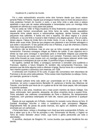 67
Inocêncio III, o senhor do mundo
Foi o mais extraordinário encontro entre dois homens desde que Jesus esteve
perante Pilato no Pretório. Aquele que envergava mantos reais no trono de púrpura era o
mais poderoso homem do mundo; o outro, o que tinha vinte e sete anos e estava
ajoelhado a seus pés de vestes esfarrapadas e remendadas como um mendigo tinha
apostado em afirmar-se o mais pobre dos pobres.
Foi no verão de 1209. O Papa Inocêncio III tinha finalmente concordado em receber
aquele pobre homem enxovalhado que tinha fama de santo. Aquele esquelético
requerente tinha cabelo escuro e sobrancelhas regulares, dentes brancos, orelhas
pequenas mas salientes. A barba era rara e esparsa. Os olhos negros e a piscar
cintilavam, a voz era forte e musical e dele irradiava uma alegria peculiar. Era um poeta,
diziam alguns. Falava do Irmão Sol e do Irmão Vento. A Lua, a Água, a Terra e até a
Morte eram suas irmãs. Dizia-se que pregava aos pássaros e aos animais selvagens e
que estes o escutavam. O seu grande amor era a Pobreza, a que ele chamava a Dama
mais rica e mais generosa do mundo.
Inocêncio não se lembrava, mas já uma vez se tinha cruzado com este estranho
homenzinho. Francisco conseguiu chegar ao Palácio de Latrão. O seu objectivo era ir
direito ao topo para conseguir a aprovação para a irmandade religiosa que pretendia
fundar. Cruzou-se por acaso com Inocêncio num corredor. Francisco viera de S.Pedro
onde tinha trocado as suas roupas com um mendigo cujos trapos estavam ainda mais
mal cheirosos e andrajosos do que os dele. O pontífice fungou e expulsou-o.
Só Ugolino, cardeal de Óstia, o conseguiu convencer a conceder uma audiência a
Francisco. Ugolino, o futuro Gregório IX, também não compreendia Francisco, mas
pensava que ele tinha alguma coisa a oferecer à Igreja. Nunca havia de o compreender,
nem mesmo quando o canonizou com reservas, em 1228.
A entrevista com Inocêncio III foi curta. O papa não concordava nem discordava de
Francisco e do seu amor pela pobreza. Tinha coisas mais importantes na cabeça. Como,
por exemplo, governar o mundo.
O Cardeal Lothaire tinha sido eleito por unanimidade em 8 de Janeiro de 1198.
Inocêncio, tal como o papa-menino Benedito IX, pertencia à família dos Albericos de
Túscolo, uma família que havia de vir a gabar-se de ter tido treze papas, três anti-papas
e quarenta cardeais.
Aos trinta e oito anos, Inocêncio era o mais jovem membro do Sacro Colégio. Era
baixo, entroncado, bem parecido, eloquente, de olhos cinzentos duros e queixo firme.
Tinha estudado nas melhores universidades de Paris e Bolonha. De temperamento
impetuoso, com grandeza estampada em todo ele, nasceu para governar a qualquer
preço.
Depois da sua sagração em S.Pedro, Inocêncio foi coroado numa tribuna cá fora. O
Cardeal Arcediago tirou-lhe a mitra e substituiu-a pelo principesco Regnum.
Originalmente feito de penas de pavão brancas, era agora um diadema com jóias,
encimado por um carbúnculo.
«Toma esta tiara», entoou o Arcediago num ritual que teria surpreendido S.Pedro, «e
fica a saber que tu és o Pai de príncipes e reis, Governador do Mundo, o Vigário na
Terra do nosso Salvador Jesus Cristo, cuja honra e glória perdurarão por toda a
eternidade».
O pontífice, discípulo de Gregório VII, nunca duvidou que aquela blasfémia lhe era
devida.
 