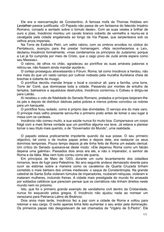 68
Ele era a reencarnação de Constantino. A famosa mofa de Thomas Hobbes em
Leviathan parece justificada: «O Papado não passa de um fantasma do falecido Império
Romano, coroado e sentado sobre o túmulo deste». Com as suas vestes a brilhar de
ouro e jóias, Inocêncio montou um cavalo branco coberto de vermelho e reuniu-se à
cavalgada pela cidade engalanada ao longo da Via Papae, que serpenteava sob os
velhos arcos imperiais.
Na Torre de Estêvão Petri, um velho rabino, com os ombros envoltos no códice do
Pentateuco, avançou para lhe prestar homenagem. «Nós reconhecemos a Lei»,
declarou Inocêncio formalmente, «mas condenamos os princípios do Judaísmo; porque
a Lei já foi cumprida por meio de Cristo, que o cego povo de Judá ainda espera como
seu Messias».
O rabino, de olhos no chão, agradeceu ao pontífice as suas amáveis palavras e
retirou-se, não fossem ainda mandar açoitá-lo.
O cortejo prosseguiu atravessando o Fórum. Roma, tal como Inocêncio a herdou, não
era mais do que um vasto campo por cultivar rodeado pela muralha Aureliana cheia de
brechas e coberta de musgo.
O pontífice decidiu mandar limpar o local e construir ali, para a família, uma torre,
Torre de’ Conti, que dominasse toda a cidade. Passando por montes de entulho de
templos, balneários e aquedutos destruídos, Inocêncio contornou o Coliseu e dirigiu-se
para Latrão.
Aí recebeu o voto de fidelidade do Senado Romano, prelados e príncipes beijaram-lhe
os pés e depois de distribuir dádivas pelos pobres e menos pobres convidou os nobres
para um banquete.
O pontífice ficou isolado, como é próprio das divindades. O serviço era do mais caro.
O príncipe mais velho presente serviu-lhe o primeiro prato antes de tomar o seu lugar à
mesa com os cardeais.
Inocêncio não comeu muito; a sua saúde nunca foi muito boa. Compensava um corpo
frágil com a mais férrea vontade que um pontífice alguma vez teve. Já estava a planear
tornar o seu título mais querido, o de “Governador do Mundo”, uma realidade.
O papado estava praticamente impotente quando da sua posse. O seu primeiro
objectivo, tal como o de muitos papas antes e depois dele, era restaurar os seus
domínios temporais. Pouco tempo depois já ele tinha feito de Roma um estado clerical.
Um crítico do Senado queixava-se deste modo: «Ele depenou Roma como um falcão
depena uma galinha». Passados dois anos era ele, e não o imperador, o senhor de
Roma e da Itália. Mas nem tudo correu como ele queria.
Em princípios de Maio de 1203, durante um curto levantamento dos cidadãos
romanos, teve de fugir para Palestrina. No ano seguinte andava demasiado doente para
ouvir as estórias sobre a maneira como os cavaleiros da Quarta Cruzada tinham
cometido o mais bárbaro dos crimes medievais: o saque de Constantinopla. Na grande
catedral de Santa Sofia violaram túmulos de imperadores, roubaram relíquias, violaram e
mataram mulheres, incluindo freiras. A cidade mais prestigiada do mundo foi arrasada
por soldados católicos que pareciam pensar que os cismáticos não tinham direitos neste
mundo nem no próximo.
Isto, que foi o primeiro grande exemplo de vandalismo civil dentro da Cristandade,
nunca foi esquecido pelos gregos. E Inocêncio não ajudou nada ao nomear um
veneziano para Patriarca Latino de Bisâncio.
Dois anos mais tarde, Inocêncio fez a paz com a cidade de Roma e voltou para
retomar o seu cargo. O exílio apenas tinha feito aumentar o seu ardor pela dominação.
Os primeiros papas não desgostavam de ser chamados de “Vigário de S.Pedro”. Ele
 