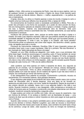 69
rejeitou o título. «Nós somos os sucessores de Pedro, mas não os seus vigários, nem os
de qualquer homem ou apóstolo. Nós somos o Vigário de Jesus Cristo perante quem
todos os joelhos se hão-de dobrar». Mesmo — melhor, especialmente — os joelhos de
reis e imperadores.
A Igreja, dizia ele, é a alma e o Império apenas o corpo do mundo. A Igreja é o sol e o
Império uma lua morta que reflecte a luz da grande Orbe, a Igreja de Cristo.
Os ensinamentos de Inocêncio sobre a sociedade contradiziam a Bíblia. Para ele, o
poder dos príncipes é uma forma de usurpação; só o poder do clero provém de Deus.
Isto era maniqueísmo aplicado às relações entre a Igreja e o Estado. A Igreja, espiritual,
era boa; o Estado, material, era essencialmente obra do Demónio. Este puro
absolutismo político minava a autoridade dos reis. Tomadas seriamente, as suas teorias
conduziriam à anarquia.
Inocêncio não pensava assim, claro, porque se sentia capaz de dirigir a Igreja e o
Estado. Era este o seu objectivo expresso. Mas com que pretexto poderia ele governar a
sociedade secular? A resposta era esta: o Pecado. Onde quer que houvesse pecado, o
papa era omnipotente. E onde é que, na Igreja e no Estado, não havia pecado?
Convinha-lhe pintar os soberanos nas cores mais negras. Isto dava-lhe o direito, quanto
a ele, de legislar para todo o mundo.
Precisava de instrumentos maleáveis. Escolheu Otão IV para imperador porque ele
prometeu fazer tudo o que o papa mandasse. Otão foi o primeiro “Rei dos Romanos” a
ser chamado de “eleito pela graça de Deus e do papa“.
Passado um ano Otão revoltou-se alegando, com razão, que a sua promessa não
tinha base legal. Inocêncio excomungou-o e escolheu outro. E havia também de coroar
Pedro de Aragão e o Rei de Inglaterra. Nem mesmo Gregório VII tinha conseguido
dominar o rei de Inglaterra. Guilherme, o Conquistador, recusou ser seu feudo dizendo:
«Eu devo o meu reino a Deus e à minha espada». João, que foi coroado quando Ricardo
Coração de Leão morreu em 1199, era de calibre diferente.
João Lackland, que tinha apenas um metro e sessenta de altura, era, segundo as
palavras de um cronista, “um rei trapaceiro”. Mimado em criança, cresceu desregrado,
rabugento e imprevisível. Tinha os olhos enviesados como um oriental e uma pele
sempre pálida num rosto de raposa. Só em matéria de higiene é que não dava motivo a
críticas; era conhecido por tomar oito banhos por ano.
O seu desequilíbrio ficou patente na coroação. Contrariando o protocolo, recusou os
sacramentos. Em momentos solenes, dizia gracejos obscenos.
O seu desprezo pela Igreja já era evidente dez anos antes quando casou com a prima
Isabel de Gloucester sem a devida dispensa. Uma ano após se ter tornado rei,
apaixonou-se pela jovem e bela, e já noiva, Isabel de Angoulême. Depois de arquivado o
seu próprio decreto de nulidade, casou com a sua segunda Isabel e fez dela a sua
rainha. Quando Inocêncio mostrou o seu desagrado, João compensou-o enviando um
milhar de homens para as Cruzadas e construindo uma abadia cisterciense com dinheiro
roubado. Inocêncio consentiu tacitamente a segunda união.
O papa acabou por entrar em conflito com João, não por causa do casamento, mas
por motivos de dinheiro. O rei andava a interferir com as liberdades da Igreja — uma
maneira de dizer que ele andava a cobrar impostos ao clero para pagar as suas guerras
com a França.
Quando João nomeou o seu próprio candidato para a sé de Canterbury o papa achou
que já era demais e nomeou Stephen Laughton, que João se recusou a reconhecer.
Inocêncio deu-lhe três meses para mudar de ideias, caso contrário iria sentir toda a força
da lei canónica. Longe de ceder, João expulsou do reino os monges de Canterbury.
 