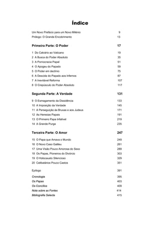 Índice
Um Novo Prefácio para um Novo Milénio 9
Prólogo: O Grande Encobrimento 13
Primeira Parte: O Poder 17
1 Do Calvário ao Vaticano 19
2 A Busca do Poder Absoluto 35
3 A Pornocracia Papal 51
4 O Apogeu do Papado 59
5 O Poder em declínio 75
6 A Descida do Papado aos Infernos 87
7 A Inevitável Reforma 107
8 O Crepúsculo do Poder Absoluto 117
Segunda Parte: A Verdade 131
9 O Esmagamento da Dissidência 133
10 A Imposição da Verdade 145
11 A Perseguição às Bruxas e aos Judeus 171
12 As Heresias Papais 191
13 O Primeiro Papa Infalível 219
14 A Grande Purga 235
Terceira Parte: O Amor 247
15 O Papa que Amava o Mundo 249
16 O Novo Caso Galileu 261
17 Uma Visão Pouco Amorosa do Sexo 289
18 Os Papas, Pioneiros do Divórcio 303
19 O Holocausto Silencioso 329
20 Celibatários Pouco Castos 351
Epílogo 391
Cronologia 395
Os Papas 403
Os Concílios 409
Nota sobre as Fontes 414
Bibliografia Selecta 415
 