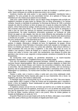 70
Todos, à excepção de um bispo, se puseram ao lado de Inocêncio e partiram para o
exílio. Assim começara um conflito de sete anos entre o rei e o papa.
Inocêncio mostrou até onde podia ir o seu espírito implacável, interditando toda a
Inglaterra. Foi uma punição de uma severidade incrível. Já a aplicara à França, que
interditara por oito meses pouco depois da sua eleição.
João jurou «pelos dentes de Deus» que se algum bispo divulgasse esta punição em
Inglaterra mandaria ao papa todos os clérigos com os olhos arrancados e os narizes
cortados. Quando a interdição foi publicada, no Domingo de Ramos de 1208, a primeira
reacção de João foi confiscar os bens da Igreja com a ajuda da cobiça dos barões. Ele
próprio, vítima intencional do castigo, divertiu-se imenso. Lançou impostos sobre o clero,
não enviando nada para Roma. O seu divertimento favorito era correr as paróquias à
noite e tirar da cama dos párocos as esposas canonicamente ilegais — as focariae
(companheiras). Se estes cavalheiros tonsurados quisessem as mulheres de volta
tinham de pagar um alto resgate. Isto não era muito diferente das estropelias do oficial
de diligências do arcediago, o mais odiado dos funcionários. Quando este desencantava
a amante de um padre — e a sua média de sucesso era extremamente alta — cobrava-
lhe uma “renda de pecado“ de duas libras por ano.
O sofrimento atingiu a maior parte da Inglaterra. E as vítimas foram crianças e
adultos. A religião, distracção e refrigério do povo, foi ilegalizada. As igrejas, únicos
pontos de encontro, foram fechadas e trancadas contra tudo excepto os morcegos nas
torres e os falcões que faziam ninho nos cumes das catedrais. Esta censura silenciou o
mais encantador dos sons de toda a Inglaterra: o dos sinos. Não mais se ouviu na
cidade e nos campos o dobre de finados ou o repicar do Gabriel de Angelus, nem a
música com sabor a bronze, mas subtil, dos campanários, que afogava os gritos das
gaivotas e dos corvos e que, segundo a crença popular, esvaziava a pressão do ar das
tempestades.
Os moribundos eram ungidos, os penitentes absolvidos e os recém-nascidos
baptizados. Quanto ao resto, a Inglaterra tornou-se um estado pagão.
Com oito mil catedrais e igrejas paroquiais fechadas, milhares de padres e clérigos
menores ficaram desempregados. Não se realizavam serviços religiosos no Natal nem
na Páscoa, não se diziam missas, nem mesmo nos conventos e mosteiros, não se dava
a comunhão, não se celebravam casamentos, não havia sermões, nem se ensinava a
doutrina; não se realizavam procissões nem peregrinações a santuários como o de Ely,
Walsingham ou Canterbury. Os mortos eram envoltos nas suas mortalhas e enterrados
como cães.
Passou o verão, veio o inverno e voltou o verão sem uma única celebração cristã.
Esta longa Sexta-feira Santa imposta pelo papa na sua misericórdia viria a durar, na
Inglaterra, seis anos, três meses e catorze dias.
À interdição seguiu-se a excomunhão do rei, em Outubro de 1209. Três anos depois,
o papa depôs João e sugeriu a Filipe de França que se preparasse para o expulsar e
tomar o trono da Inglaterra. Quem obedecesse ao papa tinha garantidas as mesmas
indulgências dos Cruzados.
A Inglaterra ansiava ver-se livre de um tirano que dormia com a mulher de qualquer
homem quando muito bem lhe apetecia. Arrancava um a um os dentes dos judeus ricos
que não lhe apareciam com o dinheiro. Fazia reféns e, quando houve um levantamento
no País de Gales, mandou enforcar vinte e oito jovens, filhos de chefes galeses no
Castelo de Nottingham no verão de 1212.
Enquanto Filipe reunia as suas tropas junto da foz do Sena, João jogou a sua cartada
mais forte: pediu a Roma que lhe enviasse um legado para fazer a paz.
 