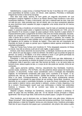 71
Satisfeitíssimo, o papa enviou o Cardeal Pandulf. No dia 13 de Maio de 1213, perante
uma assembleia de barões e povo, em Dover, João capitulou. Prometeu a restituição
integral dos fundos e das terras da Igreja.
Dois dias mais tarde, assinou de bom grado um segundo documento em que
entregava a própria Inglaterra «a Deus e ao Nosso Senhor Papa Inocêncio e aos seus
sucessores católicos». E selou o documento, não com o habitual selo de cera, mas com
um selo de ouro. João prometia que, daí em diante, ele e os seus sucessores deteriam
os seus domínios como vassalos do papa e pagariam uma renda anual de mil marcos
pelo privilégio.
Esta vitória deu a Inocêncio um enorme prazer, mas foi mais um exemplo de excesso
papal. A suserania papal sobre a Inglaterra terminou efectivamente em 1333, ano em
que Eduardo III se recusou a pagar ao papa qualquer renda. Quando o papa Urbano V
impassivelmente pediu o pagamento de trinta e três anos de dívidas atrasadas, Eduardo,
depois de consultar os seus assessores concluiu que a doação da Inglaterra feita por
João à Santa Sé ia contra o seu juramento da coroação e, portanto, era inválida. Os
papas não concordaram e esta questão viria a contribuir directamente para a secessão
da Inglaterra da fé católica no reinado de Isabel I. Para esta não era importante ser
chamado de feudo do papa ou pensar que a Inglaterra esteve apenas arrendada a um
potentado estrangeiro.
Filipe de França ficou furioso com Inocêncio III. Tinha despejado sessenta mil libras
no Canal, mas não se atreveu a pôr pé em solo inglês, e agora papal.
Embora João fosse absolvido da excomunhão, a interdição manteve-se até Junho de
1214, altura em que ele pagou o resto do dinheiro. Só então é que as portas da igreja se
abriram, se cantou o Te Deum, e os sinos voltaram a tocar. E por gentil permissão do
Papa Inocêncio III, Cristo pôde de novo entrar em Inglaterra.
Entretanto, o ódio dos barões a João atingiu um tal ponto que eles elaboraram a
Magna Carta, que garantia os direitos da Igreja e do povo, especialmente os dos barões,
e obrigaram João a apor-lhe o selo real. Nos termos da Carta, o rei, tal como todos os
homens livres, estava sujeito às leis; e o corpo da lei não podia ser secreto, tinha de ser
conhecido.
João, agora piamente católico, informou naturalmente Sua Santidade. Inocêncio,
quando soube, exclamou: «Por S.Pedro, nós não podemos deixar passar tal insulto sem
punição». O documento, muitas vezes considerado como a fundação das liberdades
inglesas, foi formalmente condenado pelo papa como «contrário à lei moral». O rei,
explicava ele, não era, de modo nenhum, súbdito dos barões e do povo. Só o era de
Deus e do papa. Consequentemente, os barões que tinham erradamente retirado
prerrogativas a um vassalo do papa tinham de ser punidos. Numa Bula, Inocêncio, «na
plenitude do seu poder e autoridade ilimitados, os quais lhe foram cometidos por Deus
para sujeitar e destruir reinos, para plantar e extirpar», anulou a Carta; dispensou o rei
de a cumprir. Excomungaria «quem quer que continuasse a manter tais pretensões
traidoras e iníquas». Tem de se concluir que todos os ingleses continuam
excomungados.
Stephen Langton, Arcebispo de Canterbury, recusou-se a publicar a sentença. O
poder do papa não era ilimitado, dizia ele. «A lei natural vincula príncipes e bispos
igualmente: não há que fugir disto. Está acima do próprio papa». Langton foi suspenso.
Para Inocêncio, que já dominara reis, os bispos foram uma pêra doce. Intitulou-se
“Bispo Universal”, título repudiado por muitos dos primeiros pontífices. Com Inocêncio, a
Igreja alcançou o ideal de Gregório; tornou-se uma diocese única. Inocêncio promulgou
mais leis do que cinquenta dos papas que o precederam; ele próprio não estava sujeito
 