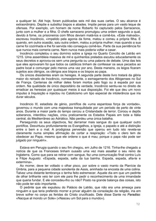 72
a qualquer lei. Até hoje, foram publicadas seis mil das suas cartas. O seu alcance é
extraordinário. Depõe e substitui bispos e abades. Impõe penas para um vasto leque de
ofensas. Por exemplo, um homem de nome Roberto foi capturado pelos Sarracenos,
junto com a mulher e a filha. O chefe sarraceno promulgou uma ordem segundo a qual,
devido à fome, os prisioneiros com filhos deviam matá-los e comê-los. «Este malvado»,
escreveu Inocêncio, «impelido pela agonia da fome, matou e comeu a própria filha. E
quando, em outra ocasião, saiu outra ordem, matou a própria mulher; mas quando a sua
carne foi cozinhada e lhe foi servida não conseguiu comê-la». Parte da sua penitência foi
que nunca mais comeria carne. Nem nunca mais poderia voltar a casar.
Inocêncio completou o seu domínio sobre a Igreja no Quarto Concilio de Latrão em
1215. Uma assembleia massiva de mil e quinhentos prelados escutou educadamente os
seus decretos e aprovou-os sem uma pergunta ou uma palavra de debate. Uma das leis
que eles aprovaram foi que todos os católicos tinham de confessar os seus pecados ao
padre local e comungar pelo menos uma vez por ano. Desta maneira, os leigos ficaram
sujeitos aos clérigos, os clérigos aos bispos e os bispos ao papa.
Os únicos dissidentes eram os hereges. A segunda parte deste livro tratará da glória
maior do reinado de Inocêncio, nomeadamente, o esmagamento dos Albigenses no Sul
de França. Centenas de milhar deles foram mortos pelo fogo ou à espada por sua
ordem. Na qualidade de único depositário da verdade, Inocêncio sentiu-se no direito de
erradicar as heresias por quaisquer meios à sua disposição. Foi ele que deu um novo
impulso à Inquisição e injectou no Catolicismo um tipo especial de intolerância que iria
durar séculos.
Inocêncio III, estadista de génio, pontífice de «uma espantosa força de vontade»,
governou o mundo com uma majestosa tranquilidade por um período de perto de vinte
anos. Durante a maior parte do tempo cercou a Cristandade de terror. Coroou e depôs
soberanos, interditou nações, criou praticamente os Estados Papais em toda a Itália
central, do Mediterrâneo ao Adriático. Não perdeu uma única batalha.
Perseguindo os seus objectivos, fez derramar mais sangue do que qualquer outro
pontífice. Desvirtuou profundamente os Evangelhos, a Igreja, o papado e até a distinção
entre o bem e o mal. A prodigiosa perversão que operou em tudo isto revela-se
claramente numa simples afirmação de cortar a respiração: «Todo o clero tem de
obedecer ao Papa, mesmo que ele ordene o que é mau; porque o papa não pode ser
julgado por ninguém».
Estava em Perugia quando o seu fim chegou, em Julho de 1216. Tinha-lhe chegado a
notícia de que os Franceses tinham ousado uma vez mais assaltar o seu reino de
Inglaterra. Como que para se retirar com sangue, fez uma comunicação final contra Luís
e Filipe Augusto: «Espada, espada, salta da tua bainha. Espada, espada, afia-te e
extermina».
Ao morrer, deve ter voltado o olhar pisco, por sobre o vasto manto da Planície da
Úmbria, para a pequena cidade sonolenta de Assis, aninhada na encosta de uma colina.
Talvez uma distante lembrança o tenha feito estremecer. Aquele dia em que um pedinte
de olhar brilhante veio ter com ele para lhe pedir o reconhecimento de uma irmandade
que queria fundar. E ele concedeu-lho ou não? Posto na grande balança das coisas, isto
não pode ter sido importante.
O pedinte que ele expulsou do Palácio de Latrão, que não era uma ameaça para
ninguém e que teria preferido morrer a privar alguém da consolação da religião, iria em
breve sofrer no corpo as feridas do Cristo crucificado. Dele disse Dante no Paradiso:
«Nacque al mondo un Sole» («Nasceu um Sol para o mundo»).
 