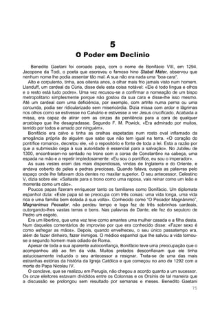 75
5
O Poder em Declínio
Benedito Gaetani foi coroado papa, com o nome de Bonifácio VIII, em 1294.
Jacopone da Todi, o poeta que escreveu o famoso hino Stabat Mater, observou que
nenhum nome lhe podia assentar tão mal. A sua não era nada uma “boa cara“.
Alto e corpulento, tinha, aos oitenta anos, o olhar mais frio jamais visto num homem.
Llanduff, um cardeal da Cúria, disse dele esta coisa notável: «Ele é todo língua e olhos
e o resto está tudo podre». Uma vez recusou-se a confirmar a nomeação de um bispo
metropolitano simplesmente porque não gostou da sua cara e disse-lhe isso mesmo.
Até um cardeal com uma deficiência, por exemplo, com artrite numa perna ou uma
corcunda, podia ser ridicularizado sem misericórdia. Dizia missa com ardor e lágrimas
nos olhos como se estivesse no Calvário e estivesse a ver Jesus crucificado. Acabada a
missa, era capaz de atirar com as cinzas da penitência para a cara de qualquer
arcebispo que lhe desagradasse. Segundo F. M. Powick, «Era admirado por muitos,
temido por todos e amado por ninguém».
Bonifácio era calvo e tinha as orelhas espetadas num rosto oval inflamado da
arrogância própria de alguém que sabe que não tem igual na terra. «O coração do
pontífice romano», decretou ele, «é o repositório e fonte de toda a lei. Esta a razão por
que a submissão cega à sua autoridade é essencial para a salvação». No Jubileu de
1300, encontraram-no sentado no trono com a coroa de Constantino na cabeça, uma
espada na mão e a repetir impiedosamente: «Eu sou o pontífice, eu sou o imperador».
As suas vestes eram das mais dispendiosas, vindas de Inglaterra e do Oriente, e
andava coberto de peles e pedras preciosas. Quando falava, cuspia as palavras pelo
espaço onde lhe faltavam dois dentes no maxilar superior. O seu antecessor, Celestino
V, dizia sobre ele: «Saltaste para o trono como uma raposa, vais reinar como um leão e
morrerás como um cão».
Poucos papas fizeram enriquecer tanto os familiares como Bonifácio. Um diplomata
espanhol dizia: «Este papa só se preocupa com três coisas: uma vida longa, uma vida
rica e uma família bem dotada à sua volta». Conhecido como “O Pecador Magnânimo”,
Magnanimus Peccator, não perdeu tempo e logo fez de três sobrinhos cardeais,
outorgando-lhes vastas terras e bens. Nas palavras de Dante, ele fez do sepulcro de
Pedro um esgoto.
Era um libertino, que uma vez teve como amantes uma mulher casada e a filha desta.
Num daqueles comentários de improviso por que era conhecido disse: «Fazer sexo é
como esfregar as mãos». Depois, quando envelheceu, o seu único passatempo era,
além de fazer dinheiro, fazer inimigos. O médico espanhol que lhe salvou a vida tornou-
se o segundo homem mais odiado de Roma.
Apesar de toda a sua aparente autoconfiança, Bonifácio teve uma preocupação que o
acompanhou até ao fim da vida. Muitos prelados desconfiavam que ele tinha
astuciosamente induzido o seu antecessor a resignar. Trata-se de uma das mais
estranhas estórias da história da Igreja Católica e que começou no ano de 1292 com a
morte do Papa Nicolau IV.
O conclave, que se realizou em Perugia, não chegou a acordo quanto a um sucessor.
Os onze eleitores estavam divididos entre os Colonnas e os Orsinis de tal maneira que
a discussão se prolongou sem resultado por semanas e meses. Benedito Gaetani
 