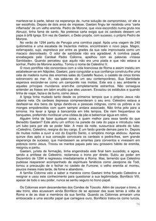 76
manteve-se à parte, talvez na esperança de, numa solução de compromisso, vir ele a
ser escolhido. Depois de dois anos de impasse, Gaetani fingiu ter recebido uma “carta
inflamada” de um velho eremita. Pedro de Morone, que vivia escondido numa gruta nos
Abruzzi, tinha fama de santo. Na pretensa carta exigia que os cardeais dessem um
papa à órfã Igreja. Em vez de Gaetani, o Deão propôs, com sucesso, o próprio Pedro de
Morone.
No verão de 1294 partiu de Perugia uma comitiva papal. Após uma viagem de 240
quilómetros e uma escalada de trezentos metros, encontraram o novo papa. Magro,
esfarrapado, sujo, espreitava por entre as grades da sua cela improvisada como um
macaco desnorteado. O odor de santidade não era agradável. A comitiva papal,
encabeçada pelo Cardeal Pedro Colonna, ajoelhou com as palavras «Vossa
Santidade». Quando percebeu que aquilo não era uma piada e que não estava a
sonhar, Pedro de Morone aceitou. Tomou o nome de Celestino V.
O novo pontífice não concordava com a vida licenciosa de Roma e assim insistiu em
estabelecer-se em Nápoles. Gaetani, para conquistar a sua confiança construiu-lhe uma
cela de madeira numa das enormes salas do Castello Nuovo, o castelo de cinco torres
sobranceiro ao mar. Aí, nas palavras de um seu contemporâneo, Sua Santidade
esperava esconder-se como um camponês nas moitas. Este era o seu ambiente e
aqueles príncipes mundanos eram-lhe completamente estranhos. Não conseguia
entender as frases em latim erudito que eles usavam. Esvaziou os estábulos e quando
tinha de viajar, fazia-o de burro, como Jesus.
A Igreja tinha mudado tanto desde os primeiros tempos que o próprio Jesus não
caberia nela. Os cardeais depressa compreenderam o seu erro. Celestino estava a
desfazer-se dos bens da Igreja dando-os a pessoas indignas, como os pobres e os
monges empobrecidos com quem sempre andara associado. Não tinha jeito para a
simonia. Iria levar a Igreja à bancarrota em três tempos. Ele nem frequentava os
banquetes, preferindo mordiscar uma côdea de pão e beberricar água em retiro.
Alguém tinha de fazer qualquer coisa, e quem melhor para essa tarefa do que
Benedito Gaetani? Este abriu um orifício na parede da cela do papa e introduziu nele
um tubo para por ele se poder falar. A meio da noite, sussurrava através do tubo:
«Celestino, Celestino, resigna do teu cargo. É um fardo grande demais para ti». Depois
de muitas noites a ouvir a voz do Espírito Santo, o simplório monge abdicou. Apenas
quinze dias após a sua coroação convocara os cardeais e pedira-lhes, sem grande
esperança de sucesso, que mandassem as amantes para conventos e vivessem em
pobreza como Jesus. Trocou os mantos papais pelo seu grosseiro hábito de eremita,
resignou e partiu.
Gaetani, jurista de formação, tinha engendrado este final bem sucedido; e agora,
sendo a antítese de Celestino, reclamava o trono por direito. Subiu ao poder em
Dezembro de 1294 e regressou imediatamente a Roma. Mas, temendo que Celestino
pudesse reaparecer acompanhado de espirituais fanáticos como Jacopone da Todi,
tomou a precaução de o fechar no castelo de Fumone; o velho eremita aí morreu,
poucos meses mais tarde, de fome e abandono.
A família Colonna veio a saber a maneira como Gaetani tinha forçado Celestino a
resignar e usou este conhecimento para questionar a sua legitimidade. Bonifácio VIII,
apesar de todo o seu poder, nunca se sentiu seguro no trono papal.
Os Colonnas eram descendentes dos Condes de Túscolo. Além de usurpar o trono, o
seu trono, eles acusavam ainda Bonifácio de se apossar das suas terras à volta de
Roma e de as doar a membros da sua família. Quando os Colonnas armaram uma
emboscada a uma escolta papal que carregava ouro, Bonifácio tratou-os como turcos,
 
