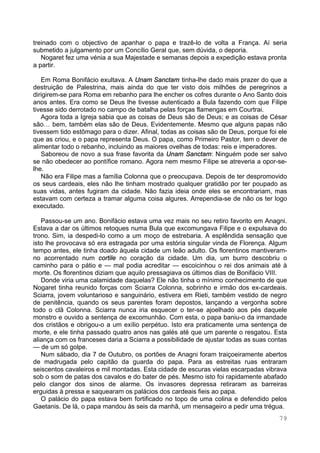 79
treinado com o objectivo de apanhar o papa e trazê-lo de volta a França. Aí seria
submetido a julgamento por um Concílio Geral que, sem dúvida, o deporia.
Nogaret fez uma vénia a sua Majestade e semanas depois a expedição estava pronta
a partir.
Em Roma Bonifácio exultava. A Unam Sanctam tinha-lhe dado mais prazer do que a
destruição de Palestrina, mais ainda do que ter visto dois milhões de peregrinos a
dirigirem-se para Roma em rebanho para lhe encher os cofres durante o Ano Santo dois
anos antes. Era como se Deus lhe tivesse autenticado a Bula fazendo com que Filipe
tivesse sido derrotado no campo de batalha pelas forças flamengas em Courtrai.
Agora toda a Igreja sabia que as coisas de Deus são de Deus; e as coisas de César
são… bem, também elas são de Deus. Evidentemente. Mesmo que alguns papas não
tivessem tido estômago para o dizer. Afinal, todas as coisas são de Deus, porque foi ele
que as criou, e o papa representa Deus. O papa, como Primeiro Pastor, tem o dever de
alimentar todo o rebanho, incluindo as maiores ovelhas de todas: reis e imperadores.
Saboreou de novo a sua frase favorita da Unam Sanctam: Ninguém pode ser salvo
se não obedecer ao pontífice romano. Agora nem mesmo Filipe se atreveria a opor-se-
lhe.
Não era Filipe mas a família Colonna que o preocupava. Depois de ter despromovido
os seus cardeais, eles não lhe tinham mostrado qualquer gratidão por ter poupado as
suas vidas, antes fugiram da cidade. Não fazia ideia onde eles se encontrariam, mas
estavam com certeza a tramar alguma coisa algures. Arrependia-se de não os ter logo
executado.
Passou-se um ano. Bonifácio estava uma vez mais no seu retiro favorito em Anagni.
Estava a dar os últimos retoques numa Bula que excomungava Filipe e o expulsava do
trono. Sim, ia despedi-lo como a um moço de estrebaria. A esplêndida sensação que
isto lhe provocava só era estragada por uma estória singular vinda de Florença. Algum
tempo antes, ele tinha doado àquela cidade um leão adulto. Os florentinos mantiveram-
no acorrentado num cortile no coração da cidade. Um dia, um burro descobriu o
caminho para o pátio e — mal podia acreditar — escoicinhou o rei dos animais até à
morte. Os florentinos diziam que aquilo pressagiava os últimos dias de Bonifácio VIII.
Donde viria uma calamidade daquelas? Ele não tinha o mínimo conhecimento de que
Nogaret tinha reunido forças com Sciarra Colonna, sobrinho e irmão dos ex-cardeais.
Sciarra, jovem voluntarioso e sanguinário, estivera em Rieti, também vestido de negro
de penitência, quando os seus parentes foram depostos, lançando a vergonha sobre
todo o clã Colonna. Sciarra nunca iria esquecer o ter-se ajoelhado aos pés daquele
monstro e ouvido a sentença de excomunhão. Com esta, o papa baniu-o da irmandade
dos cristãos e obrigou-o a um exílio perpétuo. Isto era praticamente uma sentença de
morte, e ele tinha passado quatro anos nas galés até que um parente o resgatou. Esta
aliança com os franceses daria a Sciarra a possibilidade de ajustar todas as suas contas
— de um só golpe.
Num sábado, dia 7 de Outubro, os portões de Anagni foram traiçoeiramente abertos
de madrugada pelo capitão da guarda do papa. Para as estreitas ruas entraram
seiscentos cavaleiros e mil montadas. Esta cidade de escuras vielas escarpadas vibrava
sob o som de patas dos cavalos e do bater de pés. Mesmo isto foi rapidamente abafado
pelo clangor dos sinos de alarme. Os invasores depressa retiraram as barreiras
erguidas à pressa e saquearam os palácios dos cardeais fieis ao papa.
O palácio do papa estava bem fortificado no topo de uma colina e defendido pelos
Gaetanis. De lá, o papa mandou às seis da manhã, um mensageiro a pedir uma trégua.
 