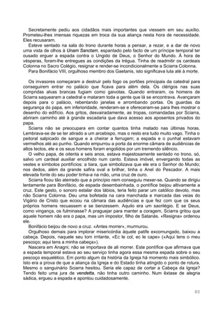 80
Secretamente pediu aos cidadãos mais importantes que viessem em seu auxílio.
Prometeu-lhes imensas riquezas em troca da sua aliança nesta hora de necessidade.
Eles recusaram.
Esteve sentado na sala do trono durante horas a pensar, a rezar, e a dar de novo
uma vista de olhos à Unam Sanctam, espantado pelo facto de um príncipe temporal ter
ousado erguer a espada contra o Ungido de Deus, o Senhor do Mundo. À hora de
vésperas, foram-lhe entregues as condições da trégua. Tinha de readmitir os cardeais
Colonna no Sacro Colégio, resignar e render-se incondicionalmente a Sciarra Colonna.
Para Bonifácio VIII, orgulhoso membro dos Gaetanis, isto significava luta até à morte.
Os invasores começaram a destruir pelo fogo os portões principais da catedral para
conseguirem entrar no palácio que ficava para além dela. Os clérigos nas suas
compridas alvas brancas fugiam como gaivotas. Quando entraram, os homens de
Sciarra saquearam a catedral e mataram toda a gente que lá se encontrava. Avançaram
depois para o palácio, rebentando janelas e arrombando portas. Os guardas da
segurança do papa, em inferioridade, renderam-se e ofereceram-se para lhes mostrar o
desenho do edifício. Aos gritos, desvairadamente, as tropas, comandadas por Sciarra,
abriram caminho até à grande escadaria que dava acesso aos aposentos privados do
papa.
Sciarra não se preocupara em contar quantos tinha matado nas últimas horas.
Lembrava-se de se ter atirado a um arcebispo, mas o resto era tudo muito vago. Tinha o
peitoral salpicado de sangue e a cheirar a ferrugem; a espada e o punhal estavam
vermelhos até ao punho. Quando empurrou a porta da enorme câmara de audiências de
altos tectos, ele e os seus homens foram engolidos por um tremendo silêncio.
O velho papa, de oitenta e seis anos, estava majestosamente sentado no trono, só,
salvo um cardeal auxiliar encolhido num canto. Estava imóvel, envergando todas as
vestes e símbolos pontifícios: a tiara, que simbolizava que ele era o Senhor do Mundo;
nos dedos, além da grande safira oval a brilhar, tinha o Anel do Pescador. A mais
elevada fonte do seu poder tinha-a na mão, uma cruz de ouro.
Sciarra ficou tão aterrado que a princípio nem conseguiu mexer-se. Quando se dirigiu
lentamente para Bonifácio, de espada desembainhada, o pontífice beijou altivamente a
cruz. Este gesto, o sonoro estalar dos lábios, teria feito parar um católico devoto, mas
não Sciarra Colonna. Deu uma bofetada na cara manchada e marcada das veias do
Vigário de Cristo que ecoou na câmara das audiências e que fez com que os seus
próprios homens recuassem e se benzessem. Aquilo era um sacrilégio. E se Deus,
como vingança, os fulminasse? A praguejar para manter a coragem, Sciarra gritou que
aquele homem não era o papa, mas um impostor, filho de Satanás. «Resigna» ordenou
ele.
Bonifácio beijou de novo a cruz. «Antes morrer», murmurou.
Orgulhoso demais para implorar misericórdia àquele patife excomungado, baixou a
cabeça. Depois, naquele seu tom irritante, «Ec le col, ec le cape» («Aqui tens o meu
pescoço; aqui tens a minha cabeça»).
Nascera em Anagni; não se importava de ali morrer. Este pontífice que afirmava que
a espada temporal estava ao seu serviço tinha agora essa mesma espada sobre o seu
pescoço esquelético. Em ponto algum da história da Igreja há momento mais simbólico.
Isto era a prova de que a aliança da Igreja e do Estado tinha atingido o ponto de rotura.
Mesmo o sanguinário Sciarra hesitou. Seria ele capaz de cortar a Cabeça da Igreja?
Tendo feito uma jura de vendetta, não tinha outro caminho. Num êxtase de alegria
sádica, ergueu a espada e apontou cuidadosamente.
 