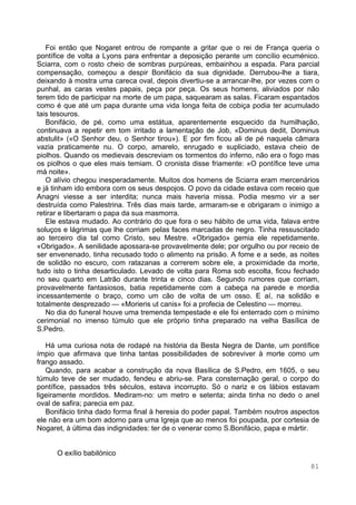 81
Foi então que Nogaret entrou de rompante a gritar que o rei de França queria o
pontífice de volta a Lyons para enfrentar a deposição perante um concílio ecuménico.
Sciarra, com o rosto cheio de sombras purpúreas, embainhou a espada. Para parcial
compensação, começou a despir Bonifácio da sua dignidade. Derrubou-lhe a tiara,
deixando à mostra uma careca oval, depois divertiu-se a arrancar-lhe, por vezes com o
punhal, as caras vestes papais, peça por peça. Os seus homens, aliviados por não
terem tido de participar na morte de um papa, saquearam as salas. Ficaram espantados
como é que até um papa durante uma vida longa feita de cobiça podia ter acumulado
tais tesouros.
Bonifácio, de pé, como uma estátua, aparentemente esquecido da humilhação,
continuava a repetir em tom irritado a lamentação de Job, «Dominus dedit, Dominus
abstulit» («O Senhor deu, o Senhor tirou»). E por fim ficou ali de pé naquela câmara
vazia praticamente nu. O corpo, amarelo, enrugado e supliciado, estava cheio de
piolhos. Quando os medievais descreviam os tormentos do inferno, não era o fogo mas
os piolhos o que eles mais temiam. O cronista disse friamente: «O pontífice teve uma
má noite».
O alívio chegou inesperadamente. Muitos dos homens de Sciarra eram mercenários
e já tinham ido embora com os seus despojos. O povo da cidade estava com receio que
Anagni viesse a ser interdita; nunca mais haveria missa. Podia mesmo vir a ser
destruída como Palestrina. Três dias mais tarde, armaram-se e obrigaram o inimigo a
retirar e libertaram o papa da sua masmorra.
Ele estava mudado. Ao contrário do que fora o seu hábito de uma vida, falava entre
soluços e lágrimas que lhe corriam pelas faces marcadas de negro. Tinha ressuscitado
ao terceiro dia tal como Cristo, seu Mestre. «Obrigado» gemia ele repetidamente.
«Obrigado». A senilidade apossara-se provavelmente dele; por orgulho ou por receio de
ser envenenado, tinha recusado todo o alimento na prisão. A fome e a sede, as noites
de solidão no escuro, com ratazanas a correrem sobre ele, a proximidade da morte,
tudo isto o tinha desarticulado. Levado de volta para Roma sob escolta, ficou fechado
no seu quarto em Latrão durante trinta e cinco dias. Segundo rumores que corriam,
provavelmente fantasiosos, batia repetidamente com a cabeça na parede e mordia
incessantemente o braço, como um cão de volta de um osso. E aí, na solidão e
totalmente desprezado — «Morieris ut canis» foi a profecia de Celestino — morreu.
No dia do funeral houve uma tremenda tempestade e ele foi enterrado com o mínimo
cerimonial no imenso túmulo que ele próprio tinha preparado na velha Basílica de
S.Pedro.
Há uma curiosa nota de rodapé na história da Besta Negra de Dante, um pontífice
ímpio que afirmava que tinha tantas possibilidades de sobreviver à morte como um
frango assado.
Quando, para acabar a construção da nova Basílica de S.Pedro, em 1605, o seu
túmulo teve de ser mudado, fendeu e abriu-se. Para consternação geral, o corpo do
pontífice, passados três séculos, estava incorrupto. Só o nariz e os lábios estavam
ligeiramente mordidos. Mediram-no: um metro e setenta; ainda tinha no dedo o anel
oval de safira; parecia em paz.
Bonifácio tinha dado forma final à heresia do poder papal. Também noutros aspectos
ele não era um bom adorno para uma Igreja que ao menos foi poupada, por cortesia de
Nogaret, à última das indignidades: ter de o venerar como S.Bonifácio, papa e mártir.
O exílio babilónico
 