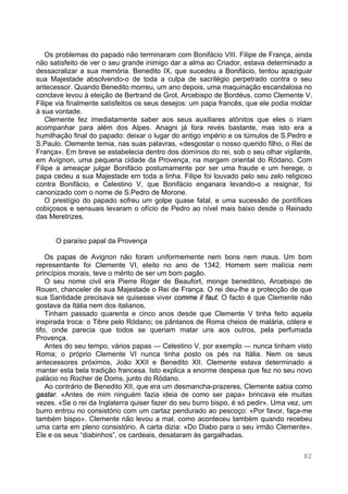 82
Os problemas do papado não terminaram com Bonifácio VIII. Filipe de França, ainda
não satisfeito de ver o seu grande inimigo dar a alma ao Criador, estava determinado a
dessacralizar a sua memória. Benedito IX, que sucedeu a Bonifácio, tentou apaziguar
sua Majestade absolvendo-o de toda a culpa de sacrilégio perpetrado contra o seu
antecessor. Quando Benedito morreu, um ano depois, uma maquinação escandalosa no
conclave levou à eleição de Bertrand de Grot, Arcebispo de Bordéus, como Clemente V.
Filipe via finalmente satisfeitos os seus desejos: um papa francês, que ele podia moldar
à sua vontade.
Clemente fez imediatamente saber aos seus auxiliares atónitos que eles o iriam
acompanhar para além dos Alpes. Anagni já fora revés bastante, mas isto era a
humilhação final do papado: deixar o lugar do antigo império e os túmulos de S.Pedro e
S.Paulo. Clemente temia, nas suas palavras, «desgostar o nosso querido filho, o Rei de
França». Em breve se estabelecia dentro dos domínios do rei, sob o seu olhar vigilante,
em Avignon, uma pequena cidade da Provença, na margem oriental do Ródano. Com
Filipe a ameaçar julgar Bonifácio postumamente por ser uma fraude e um herege, o
papa cedeu a sua Majestade em toda a linha. Filipe foi louvado pelo seu zelo religioso
contra Bonifácio, e Celestino V, que Bonifácio enganara levando-o a resignar, foi
canonizado com o nome de S.Pedro de Morone.
O prestígio do papado sofreu um golpe quase fatal, e uma sucessão de pontífices
cobiçosos e sensuais levaram o ofício de Pedro ao nível mais baixo desde o Reinado
das Meretrizes.
O paraíso papal da Provença
Os papas de Avignon não foram uniformemente nem bons nem maus. Um bom
representante foi Clemente VI, eleito no ano de 1342. Homem sem malícia nem
princípios morais, teve o mérito de ser um bom pagão.
O seu nome civil era Pierre Roger de Beaufort, monge beneditino, Arcebispo de
Rouen, chanceler de sua Majestade o Rei de França. O rei deu-lhe a protecção de que
sua Santidade precisava se quisesse viver comme il faut. O facto é que Clemente não
gostava da Itália nem dos italianos.
Tinham passado quarenta e cinco anos desde que Clemente V tinha feito aquela
inspirada troca: o Tibre pelo Ródano; os pântanos de Roma cheios de malária, cólera e
tifo, onde parecia que todos se queriam matar uns aos outros, pela perfumada
Provença.
Antes do seu tempo, vários papas — Celestino V, por exemplo — nunca tinham visto
Roma; o próprio Clemente VI nunca tinha posto os pés na Itália. Nem os seus
antecessores próximos, João XXII e Benedito XII. Clemente estava determinado a
manter esta bela tradição francesa. Isto explica a enorme despesa que fez no seu novo
palácio no Rocher de Doms, junto do Ródano.
Ao contrário de Benedito XII, que era um desmancha-prazeres, Clemente sabia como
gastar. «Antes de mim ninguém fazia ideia de como ser papa» brincava ele muitas
vezes. «Se o rei da Inglaterra quiser fazer do seu burro bispo, é só pedir». Uma vez, um
burro entrou no consistório com um cartaz pendurado ao pescoço: «Por favor, faça-me
também bispo». Clemente não levou a mal, como aconteceu também quando recebeu
uma carta em pleno consistório. A carta dizia: «Do Diabo para o seu irmão Clemente».
Ele e os seus “diabinhos”, os cardeais, desataram às gargalhadas.
 