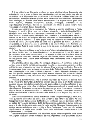 83
O único objectivo de Clemente era fazer os seus súbditos felizes. Conseguia isto
esbanjando com o mais cobiçoso dos peticionários mais do que aquilo que ele se
atreveria a pedir. Alguns cardeais tinham entre quatrocentos e quinhentos dos maiores
rendimentos. Isto significava que podiam ter os rapazinhos mais formosos, se tivessem
essa inclinação, ou as mais belas damas de companhia. Em Avignon toda a gente vivia
bem: músicos, artesãos, banqueiros, ourives, astrólogos, carteiristas e as
espectaculares prostitutas. Poucos se queixavam por Baco e Vénus serem mais
venerados em Avignon do que Jesus Cristo.
Um dos que realmente se queixaram foi Petrarca, o grande académico e Poeta
Laureado do Império. Uma coisa que o deixou irritado foi o facto de Benedito XII ter
desejado a sua irmã. Recusou mesmo um chapéu de cardeal como parte do negócio.
Mas Benedito, mesmo assim, conseguiu tê-la; subornou o irmão do poeta, Gerardo.
Depois de ter estado em Avignon, Petrarca descreveu — anonimamente, porque não
queria ir para a fogueira — a corte papal como «a vergonha da humanidade, uma
sarjeta de vícios, um esgoto onde se junta toda a porcaria do mundo. Lá, Deus é
desprezado, só o dinheiro é que é venerado, e as leis de Deus e dos homens são
espezinhadas. Tudo lá exala mentira: o ar, a terra, as casas e sobretudo os quartos de
dormir».
O Papa Clemente sofria de uma “enfermidade” diagnosticada oficialmente como um
problema de rins, mas que tinha sido contraído no seu quarto de dormir. Ele não fora
prudente nas suas aventuras amorosas, toda a gente o sabia, mas isso fazia parte da
sua liberalidade. Nunca foi capaz de negar os seus favores, mesmo na cama. “Sessões
de indulgência plena”, assim eram chamadas. Mas ultimamente tinha já legitimado
todos os filhos.
Uma grande parte do seu palácio foi entregue à Inquisição. A câmara de tortura era
ampla, sólida e aberta no topo, com paredes irregulares, nas quais ecoavam os gritos
estridentes dos prisioneiros no meio do silêncio. Para encorajar os frades, Clemente
trepou uma ou duas vezes a escada em caracol de La Salle de Torture até à masmorra
por cima daquela, onde havia um buraco no meio do soalho. De gosto delicado como
era, não gostava de ver os corpos estropiados a serem lançados pelo buraco e a caírem
na câmara de tortura, mas, raciocinava ele, a heresia tinha de ser eliminada de qualquer
maneira.
Froissart, o diarista francês, viria a chamar ao palácio de Avignon «o edifício mais
belo e mais forte do mundo». Sete torres erguiam-se para o céu e, em frente, espessas
paredes brancas com balestreiros belamente guarnecidos de mísulas reflectiam o sol.
Do cume, Clemente podia olhar em baixo o Ródano correndo sob a grande ponte de
Saint-Bénézet. Esta ponte, com o seus dezanove arcos, levou doze anos a construir e
alguns dos arcos assentam na ilha no meio do rio. Os jovens costumavam dançar e
cantar debaixo dela e fazer amor sobre a relva. «Sou le pont d’Ávignon on y dance tout
en rond».
Sua Santidade admirava a beleza de todas as coisas. Em primeiro lugar, a da mulher,
essa puríssima arquitectura de carne, mas também a dos edifícios de pedra. As suas
tapeçarias vinham de Espanha e da Flandres, os tecidos de ouro, de Damasco, na Síria,
as sedas, da Toscânia, os tecidos de lã, de Carcassonne. A baixela de ouro e prata que
pesava à volta de duzentos quilos, era-lhe muito querida. Ele queria desesperadamente
ganhar as guerras italianas e reconquistar a Terra Santa para Cristo, mas não se isso
significasse ter de vender a sua baixela. Ficaria muito mais barato mandar os seus trinta
capelães rezar por milagres.
Desconfiava que fora Petrarca que escrevera aquele malévolo poema sobre como
em Avignon os cavalos tinham ferraduras de ouro. O pontífice sabia que uma tal calúnia
 