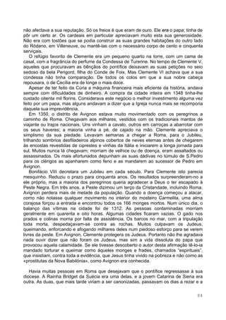 84
não afectava a sua reputação. Só os freios é que eram de ouro. Ele era o papa; tinha de
pôr um certo ar. Os cardeais em particular apreciavam muito esta sua generosidade.
Não era com tostões que se podia construir as suas grandes habitações do outro lado
do Ródano, em Villeneuve, ou mantê-las com o necessário corpo de cento e cinquenta
serviçais.
O refúgio favorito de Clemente era um pequeno quarto na torre, com um cama de
casal, com a fragrância do perfume da Condessa de Turenne. No tempo de Clemente V,
aqueles que procuravam as bênçãos do pontífice deixavam as suas petições no seio
sedoso da bela Perigord, filha do Conde de Foix. Mas Clemente VI achava que a sua
condessa não tinha comparação. De todos os colos em que a sua nobre cabeça
repousara, o de Cecília era de longe o mais doce.
Apesar de ter feito da Cúria a máquina financeira mais eficiente da história, andava
sempre com dificuldades de dinheiro. A compra da cidade inteira em 1348 tinha-lhe
custado oitenta mil florins. Considerava este negócio o melhor investimento alguma vez
feito por um papa, mas alguns andavam a dizer que a Igreja nunca mais se recomporia
daquela sua imprevidência.
Em 1350, o distrito de Avignon estava muito movimentado com os peregrinos a
caminho de Roma. Chegavam aos milhares, vestidos com os tradicionais mantos de
viajante ou trajos nacionais. Uns vinham a cavalo, outros em carroças a abarrotar com
os seus haveres; a maioria vinha a pé, de cajado na mão. Clemente apreciava o
simplismo da sua piedade. Levavam semanas a chegar a Roma, para o Jubileu,
trilhando sombrios desfiladeiros alpinos cobertos de neves eternas antes de chegarem
às encostas revestidas de ciprestes e vinhas da Itália e iniciarem a longa jornada para
sul. Muitos nunca lá chegavam; morriam de velhice ou de doença, eram assaltados ou
assassinados. Os mais afortunados depunham as suas dádivas no túmulo de S.Pedro
para os clérigos as apanharem como feno e as mandarem ao sucessor de Pedro em
Avignon.
Bonifácio VIII decretara um Jubileu em cada século. Para Clemente isto parecia
mesquinho. Reduziu o prazo para cinquenta anos. Os resultados surpreenderam-no a
ele próprio, mas a maioria dos peregrinos queria agradecer a Deus o ter escapado à
Peste Negra. Em três anos, a Peste dizimou um terço da Cristandade, incluindo Roma.
Avignon perdera mais de metade da população. Quando a doença começou a atacar,
como não notasse qualquer movimento no interior do mosteiro Carmelita, uma alma
corajosa forçou a entrada e encontrou todos os 166 monges mortos. Num único dia, o
balanço das vítimas na cidade foi de 1312. As pessoas contaminadas morriam
geralmente em quarenta e oito horas. Algumas cidades ficaram vazias. O gado nos
prados e colinas morria por falta de assistência. Os barcos no mar, com a tripulação
toda morta, despedaçavam-se contra as rochas. Muitos culpavam os Judeus,
queimando, enforcando e afogando milhares deles num piedoso esforço para se verem
livres da peste. Em Avignon, Clemente protegera os Judeus. Portanto não lhe agradava
nada ouvir dizer que não foram os Judeus, mas sim a vida dissoluta do papa que
provocou aquela calamidade. Se ele tivesse descoberto o autor desta afirmação tê-lo-ia
mandado torturar e queimar como àqueles monges e frades, chamados “espirituais”,
que insistiam, contra toda a evidência, que Jesus tinha vivido na pobreza e não como as
«prostitutas da Nova Babilónia», como Avignon era conhecida.
Havia muitas pessoas em Roma que desejavam que o pontífice regressasse à sua
diocese. A Rainha Bridget da Suécia era uma delas, e a jovem Catarina de Siena era
outra. As duas, que mais tarde viriam a ser canonizadas, passavam os dias a rezar e a
 