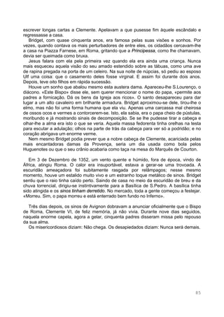 85
escrever longas cartas a Clemente. Apelavam a que pusesse fim àquele escândalo e
regressasse a casa.
Bridget, com quase cinquenta anos, era famosa pelas suas visões e sonhos. Por
vezes, quando contava os mais perturbadores de entre eles, os cidadãos cercavam-lhe
a casa na Piazza Farnese, em Roma, gritando que a Principessa, como lhe chamavam,
devia ser queimada como bruxa.
Jesus falara com ela pela primeira vez quando ela era ainda uma criança. Nunca
mais esqueceu aquela visão do seu amado estendido sobre as tábuas, como uma ave
de rapina pregada na porta de um celeiro. Na sua noite de núpcias, só pediu ao esposo
Ulf uma coisa: que o casamento deles fosse virginal. E assim foi durante dois anos.
Depois, teve oito filhos em rápida sucessão.
Houve um sonho que abalou mesmo esta austera dama. Apareceu-lhe S.Lourenço, o
diácono. «Este Bispo» disse ele, sem querer mencionar o nome do papa, «permite aos
padres a fornicação. Dá os bens da Igreja aos ricos». O santo desapareceu para dar
lugar a um alto cavaleiro em brilhante armadura. Bridget aproximou-se dele, tirou-lhe o
elmo, mas não foi uma forma humana que ela viu. Apenas uma carcassa mal cheirosa
de ossos ocos e vermes a contorcerem-se. Isto, ela sabia, era o papa cheio de pústulas,
moribundo e já mostrando sinais de decomposição. Se se lhe pudesse tirar a cabeça e
olhar-lhe a alma era isto o que se veria. Aquela massa fedorenta tinha orelhas na testa
para escutar a adulação; olhos na parte de trás da cabeça para ver só a podridão; e no
coração abrigava um enorme verme.
Nem mesmo Bridget podia prever que a nobre cabeça de Clemente, acariciada pelas
mais encantadoras damas da Provença, seria um dia usada como bola pelos
Huguenotes ou que o seu crânio acabaria como taça na mesa do Marquês de Courton.
Em 3 de Dezembro de 1352, um vento quente e húmido, fora de época, vindo de
África, atingiu Roma. O calor era insuportável, estava a gerar-se uma trovoada. A
escuridão ameaçadora foi subitamente rasgada por relâmpagos; nesse mesmo
momento, houve um estalido muito vivo e um estranho toque metálico de sinos. Bridget
sentiu que o raio tinha caído perto. Saindo de casa no meio da escuridão de breu e da
chuva torrencial, dirigiu-se instintivamente para a Basílica de S.Pedro. A basílica tinha
sido atingida e os sinos tinham derretido. No mercado, toda a gente começou a festejar.
«Morreu. Sim, o papa morreu e está enterrado bem fundo no Inferno».
Três dias depois, os sinos de Avignon dobravam a anunciar oficialmente que o Bispo
de Roma, Clemente VI, de feliz memória, já não vivia. Durante nove dias seguidos,
naquela enorme capela, agora a gelar, cinquenta padres disseram missa pelo repouso
da sua alma.
Os misericordiosos diziam: Não chega. Os desapiedados diziam: Nunca será demais.
 